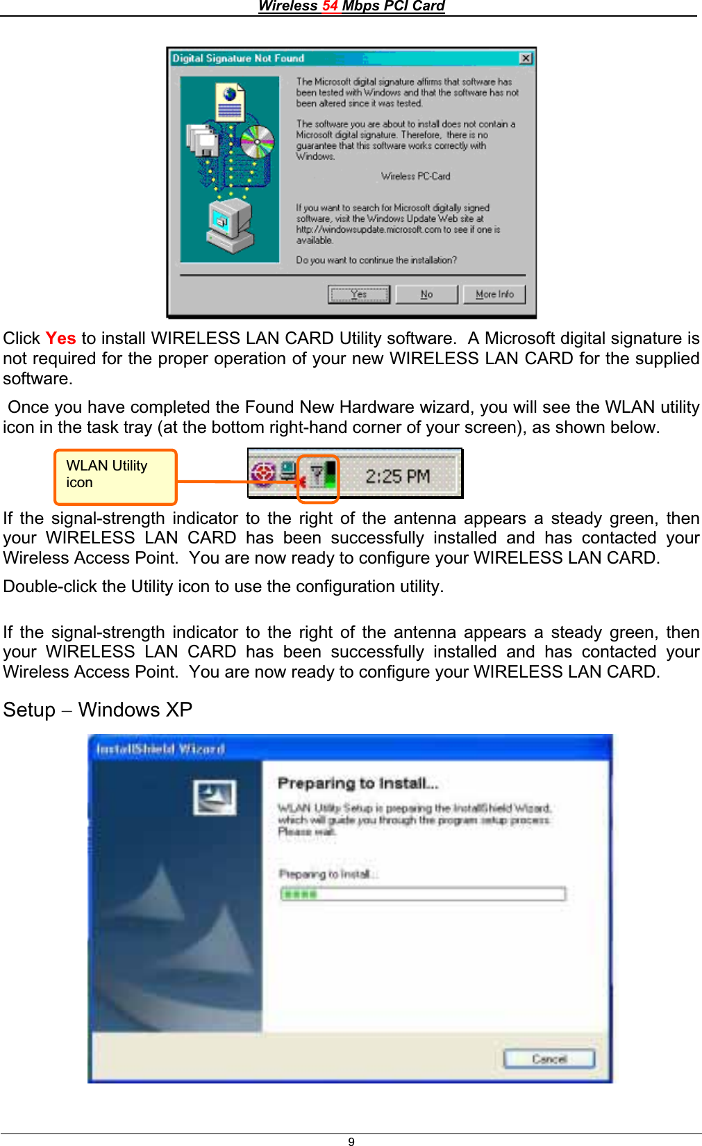 Wireless 54 Mbps PCI Card9Click Yes to install WIRELESS LAN CARD Utility software.  A Microsoft digital signature is not required for the proper operation of your new WIRELESS LAN CARD for the supplied software. Once you have completed the Found New Hardware wizard, you will see the WLAN utility icon in the task tray (at the bottom right-hand corner of your screen), as shown below. If the signal-strength indicator to the right of the antenna appears a steady green, then your WIRELESS LAN CARD has been successfully installed and has contacted your Wireless Access Point.  You are now ready to configure your WIRELESS LAN CARD. Double-click the Utility icon to use the configuration utility. If the signal-strength indicator to the right of the antenna appears a steady green, then your WIRELESS LAN CARD has been successfully installed and has contacted your Wireless Access Point.  You are now ready to configure your WIRELESS LAN CARD. Setup  Windows XP WLAN Utility icon