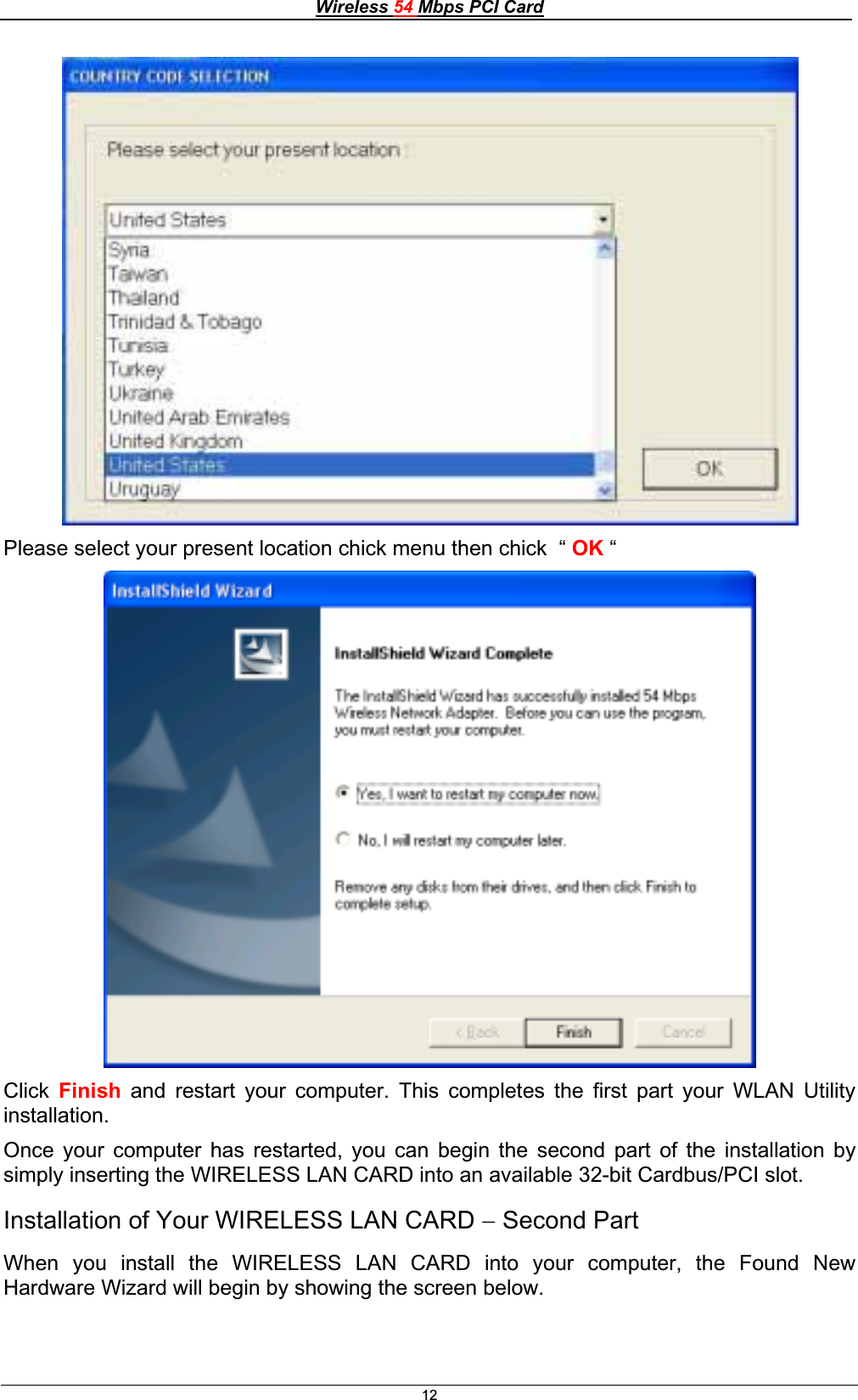 Wireless 54 Mbps PCI Card12Please select your present location chick menu then chick  “ OK “ Click Finish and restart your computer. This completes the first part your WLAN Utility installation.Once your computer has restarted, you can begin the second part of the installation by simply inserting the WIRELESS LAN CARD into an available 32-bit Cardbus/PCI slot. Installation of Your WIRELESS LAN CARD  Second Part When you install the WIRELESS LAN CARD into your computer, the Found New Hardware Wizard will begin by showing the screen below. 