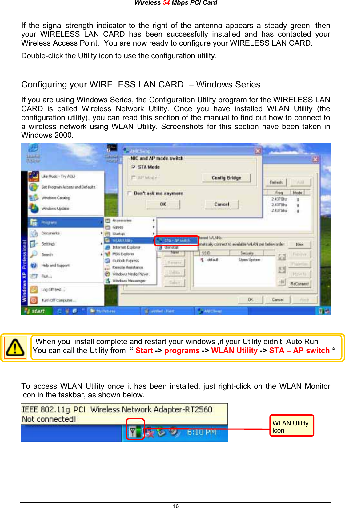 Wireless 54 Mbps PCI Card16If the signal-strength indicator to the right of the antenna appears a steady green, then your WIRELESS LAN CARD has been successfully installed and has contacted your Wireless Access Point.  You are now ready to configure your WIRELESS LAN CARD. Double-click the Utility icon to use the configuration utility. Configuring your WIRELESS LAN CARD  Windows Series If you are using Windows Series, the Configuration Utility program for the WIRELESS LAN CARD is called Wireless Network Utility. Once you have installed WLAN Utility (the configuration utility), you can read this section of the manual to find out how to connect to a wireless network using WLAN Utility. Screenshots for this section have been taken in Windows 2000.To access WLAN Utility once it has been installed, just right-click on the WLAN Monitor icon in the taskbar, as shown below. WLAN Utility iconWhen you  install complete and restart your windows ,if your Utility didn’t  Auto Run You can call the Utility from  “Start -&gt; programs -&gt; WLAN Utility -&gt; STA – AP switch “