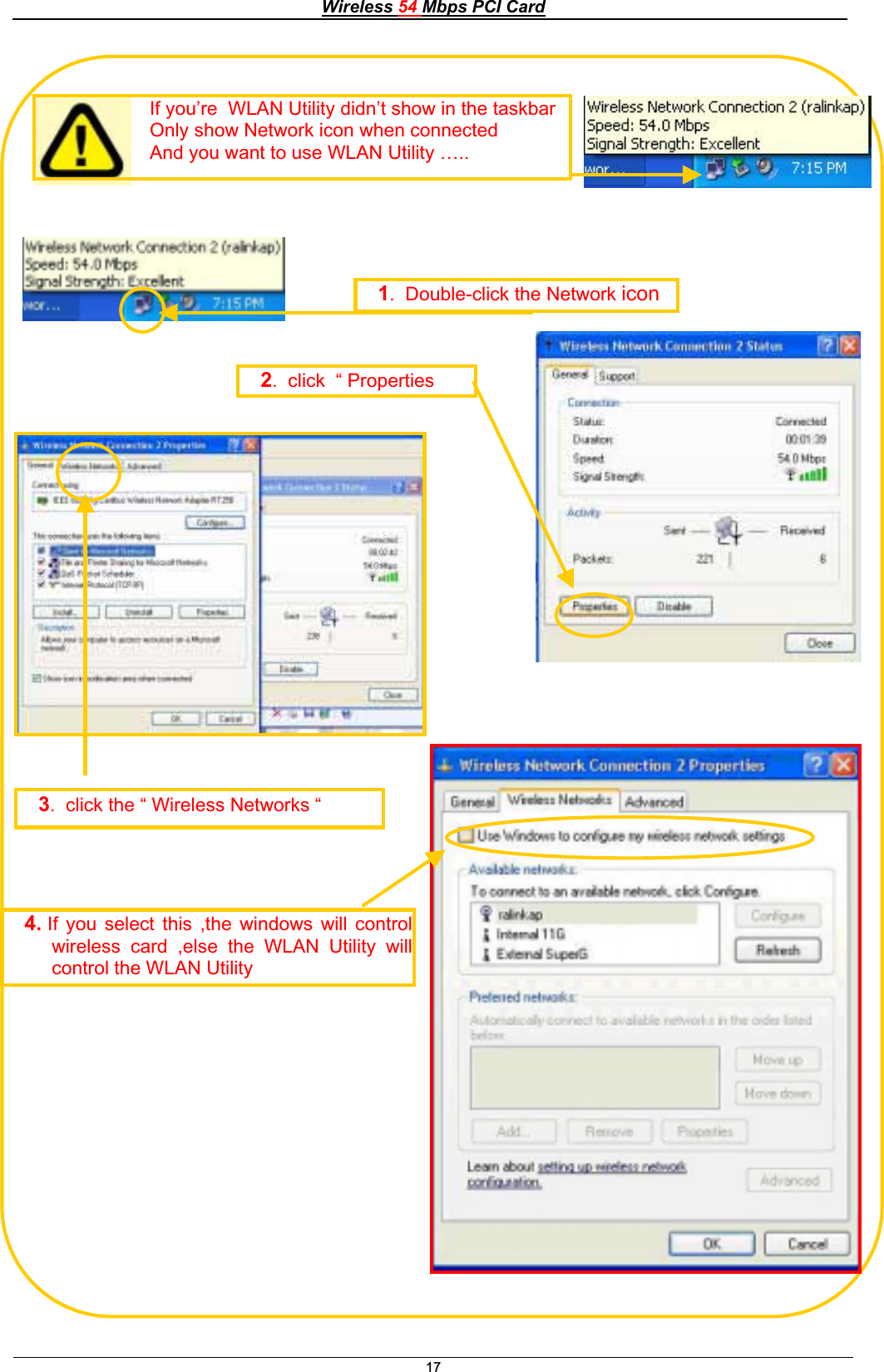 Wireless 54 Mbps PCI Card17If you’re  WLAN Utility didn’t show in the taskbarOnly show Network icon when connected And you want to use WLAN Utility ….. 1.  Double-click the Network icon2.  click  “ Properties 3.  click the “ Wireless Networks “4. If you select this ,the windows will controlwireless card ,else the WLAN Utility willcontrol the WLAN Utility 