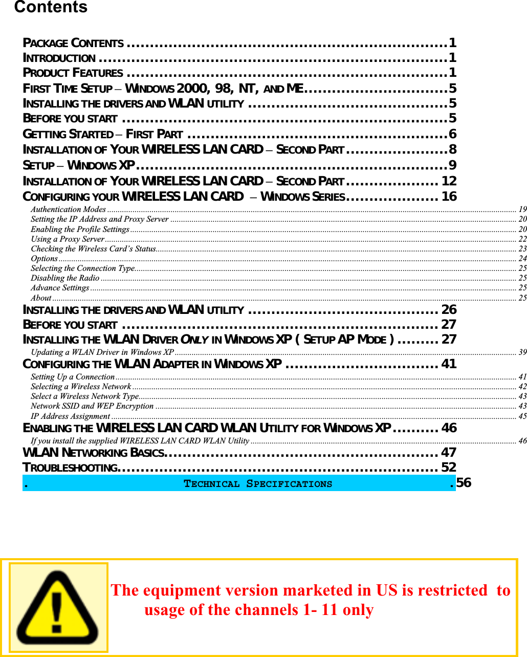 ContentsPACKAGE CONTENTS .....................................................................1INTRODUCTION ...........................................................................1PRODUCT FEATURES .....................................................................1FIRST TIME SETUP WINDOWS 2000, 98, NT, AND ME...............................5INSTALLING THE DRIVERS AND WLAN UTILITY ...........................................5BEFORE YOU START ......................................................................5GETTING STARTED FIRST PART ........................................................6INSTALLATION OF YOUR WIRELESS LAN CARD SECOND PART......................8SETUP WINDOWS XP...................................................................9INSTALLATION OF YOUR WIRELESS LAN CARD SECOND PART....................12CONFIGURING YOUR WIRELESS LAN CARD  WINDOWS SERIES....................16Authentication Modes .................................................................................................................................................................................................. 19Setting the IP Address and Proxy Server .................................................................................................................................................................... 20Enabling the Profile Settings ....................................................................................................................................................................................... 20Using a Proxy Server ................................................................................................................................................................................................... 22Checking the Wireless Card’s Status........................................................................................................................................................................... 23Options ......................................................................................................................................................................................................................... 24Selecting the Connection Type..................................................................................................................................................................................... 25Disabling the Radio ..................................................................................................................................................................................................... 25Advance Settings .......................................................................................................................................................................................................... 25About ............................................................................................................................................................................................................................ 25INSTALLING THE DRIVERS AND WLAN UTILITY .........................................26BEFORE YOU START ....................................................................27INSTALLING THE WLAN DRIVER ONLY IN WINDOWS XP ( SETUP AP MODE ) .........27Updating a WLAN Driver in Windows XP .................................................................................................................................................................. 39CONFIGURING THE WLAN ADAPTER IN WINDOWS XP .................................41Setting Up a Connection.............................................................................................................................................................................................. 41Selecting a Wireless Network ...................................................................................................................................................................................... 42Select a Wireless Network Type................................................................................................................................................................................... 43Network SSID and WEP Encryption ........................................................................................................................................................................... 43IP Address Assignment ................................................................................................................................................................................................ 45ENABLING THE WIRELESS LAN CARD WLAN UTILITY FOR WINDOWS XP ..........46If you install the supplied WIRELESS LAN CARD WLAN Utility .............................................................................................................................. 46WLAN NETWORKING BASICS...........................................................47TROUBLESHOOTING.....................................................................52.                    TECHNICAL SPECIFICATIONS .56                        The equipment version marketed in US is restricted  to usage of the channels 1- 11 only 