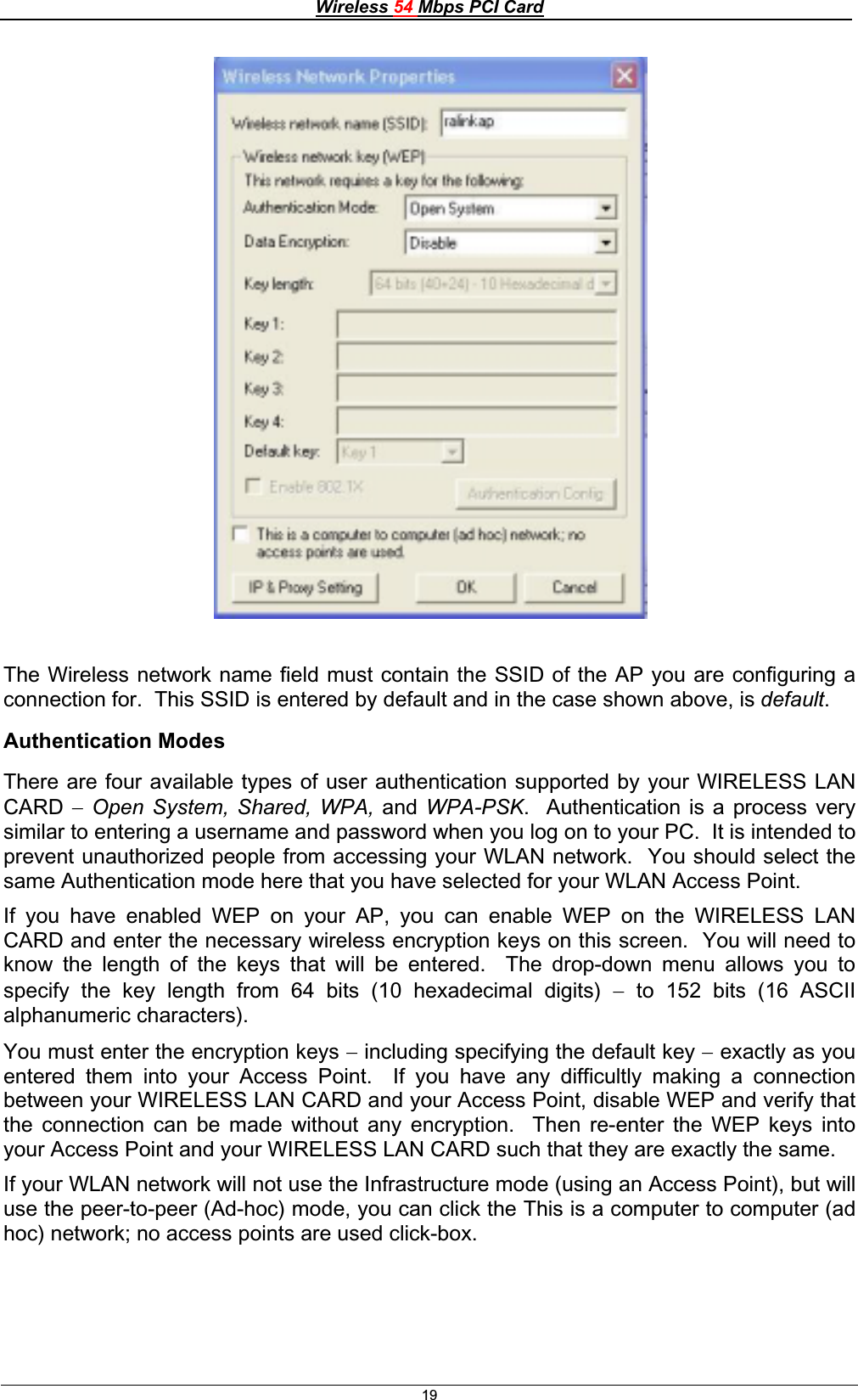 Wireless 54 Mbps PCI Card19The Wireless network name field must contain the SSID of the AP you are configuring a connection for.  This SSID is entered by default and in the case shown above, is default.Authentication Modes There are four available types of user authentication supported by your WIRELESS LAN CARD Open System, Shared, WPA, and WPA-PSK.  Authentication is a process very similar to entering a username and password when you log on to your PC.  It is intended to prevent unauthorized people from accessing your WLAN network.  You should select the same Authentication mode here that you have selected for your WLAN Access Point. If you have enabled WEP on your AP, you can enable WEP on the WIRELESS LAN CARD and enter the necessary wireless encryption keys on this screen.  You will need to know the length of the keys that will be entered.  The drop-down menu allows you to specify the key length from 64 bits (10 hexadecimal digits)  to 152 bits (16 ASCII alphanumeric characters). You must enter the encryption keys  including specifying the default key  exactly as you entered them into your Access Point.  If you have any difficultly making a connection between your WIRELESS LAN CARD and your Access Point, disable WEP and verify that the connection can be made without any encryption.  Then re-enter the WEP keys into your Access Point and your WIRELESS LAN CARD such that they are exactly the same. If your WLAN network will not use the Infrastructure mode (using an Access Point), but will use the peer-to-peer (Ad-hoc) mode, you can click the This is a computer to computer (ad hoc) network; no access points are used click-box. 