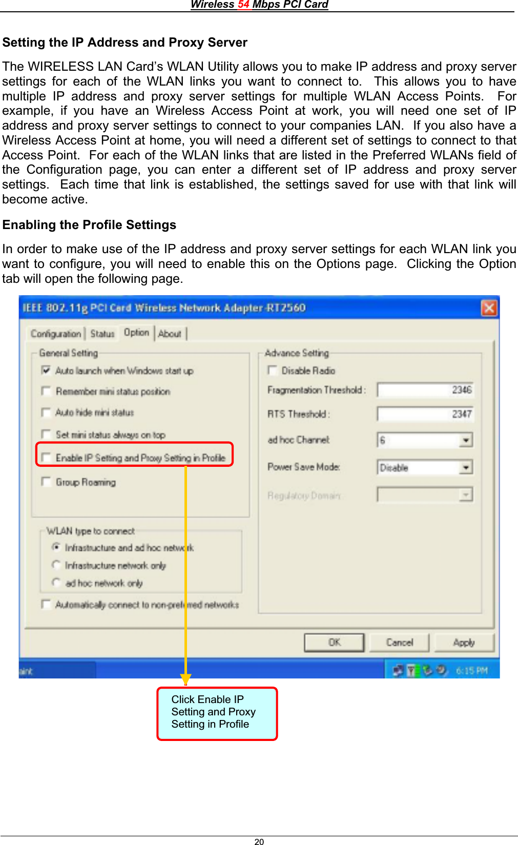 Wireless 54 Mbps PCI Card20Setting the IP Address and Proxy Server The WIRELESS LAN Card’s WLAN Utility allows you to make IP address and proxy server settings for each of the WLAN links you want to connect to.  This allows you to have multiple IP address and proxy server settings for multiple WLAN Access Points.  For example, if you have an Wireless Access Point at work, you will need one set of IP address and proxy server settings to connect to your companies LAN.  If you also have a Wireless Access Point at home, you will need a different set of settings to connect to that Access Point.  For each of the WLAN links that are listed in the Preferred WLANs field of the Configuration page, you can enter a different set of IP address and proxy server settings.  Each time that link is established, the settings saved for use with that link will become active. Enabling the Profile Settings In order to make use of the IP address and proxy server settings for each WLAN link you want to configure, you will need to enable this on the Options page.  Clicking the Option tab will open the following page. Click Enable IP Setting and Proxy Setting in Profile