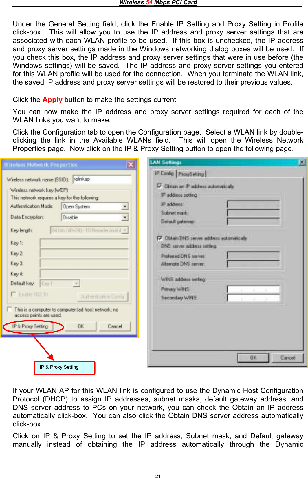 Wireless 54 Mbps PCI Card21IP &amp; Proxy Setting Under the General Setting field, click the Enable IP Setting and Proxy Setting in Profile click-box.  This will allow you to use the IP address and proxy server settings that are associated with each WLAN profile to be used.  If this box is unchecked, the IP address and proxy server settings made in the Windows networking dialog boxes will be used.  If you check this box, the IP address and proxy server settings that were in use before (the Windows settings) will be saved.  The IP address and proxy server settings you entered for this WLAN profile will be used for the connection.  When you terminate the WLAN link, the saved IP address and proxy server settings will be restored to their previous values. Click the Apply button to make the settings current. You can now make the IP address and proxy server settings required for each of the WLAN links you want to make. Click the Configuration tab to open the Configuration page.  Select a WLAN link by double-clicking the link in the Available WLANs field.  This will open the Wireless Network Properties page.  Now click on the IP &amp; Proxy Setting button to open the following page. If your WLAN AP for this WLAN link is configured to use the Dynamic Host Configuration Protocol (DHCP) to assign IP addresses, subnet masks, default gateway address, and DNS server address to PCs on your network, you can check the Obtain an IP address automatically click-box.  You can also click the Obtain DNS server address automatically click-box.Click on IP &amp; Proxy Setting to set the IP address, Subnet mask, and Default gateway manually instead of obtaining the IP address automatically through the Dynamic 