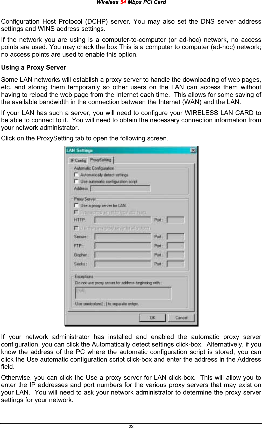 Wireless 54 Mbps PCI Card22Configuration Host Protocol (DCHP) server. You may also set the DNS server address settings and WINS address settings. If the network you are using is a computer-to-computer (or ad-hoc) network, no access points are used. You may check the box This is a computer to computer (ad-hoc) network; no access points are used to enable this option. Using a Proxy Server Some LAN networks will establish a proxy server to handle the downloading of web pages, etc. and storing them temporarily so other users on the LAN can access them without having to reload the web page from the Internet each time.  This allows for some saving of the available bandwidth in the connection between the Internet (WAN) and the LAN. If your LAN has such a server, you will need to configure your WIRELESS LAN CARD to be able to connect to it.  You will need to obtain the necessary connection information from your network administrator.Click on the ProxySetting tab to open the following screen. If your network administrator has installed and enabled the automatic proxy server configuration, you can click the Automatically detect settings click-box.  Alternatively, if you know the address of the PC where the automatic configuration script is stored, you can click the Use automatic configuration script click-box and enter the address in the Address field.Otherwise, you can click the Use a proxy server for LAN click-box.  This will allow you to enter the IP addresses and port numbers for the various proxy servers that may exist on your LAN.  You will need to ask your network administrator to determine the proxy server settings for your network. 