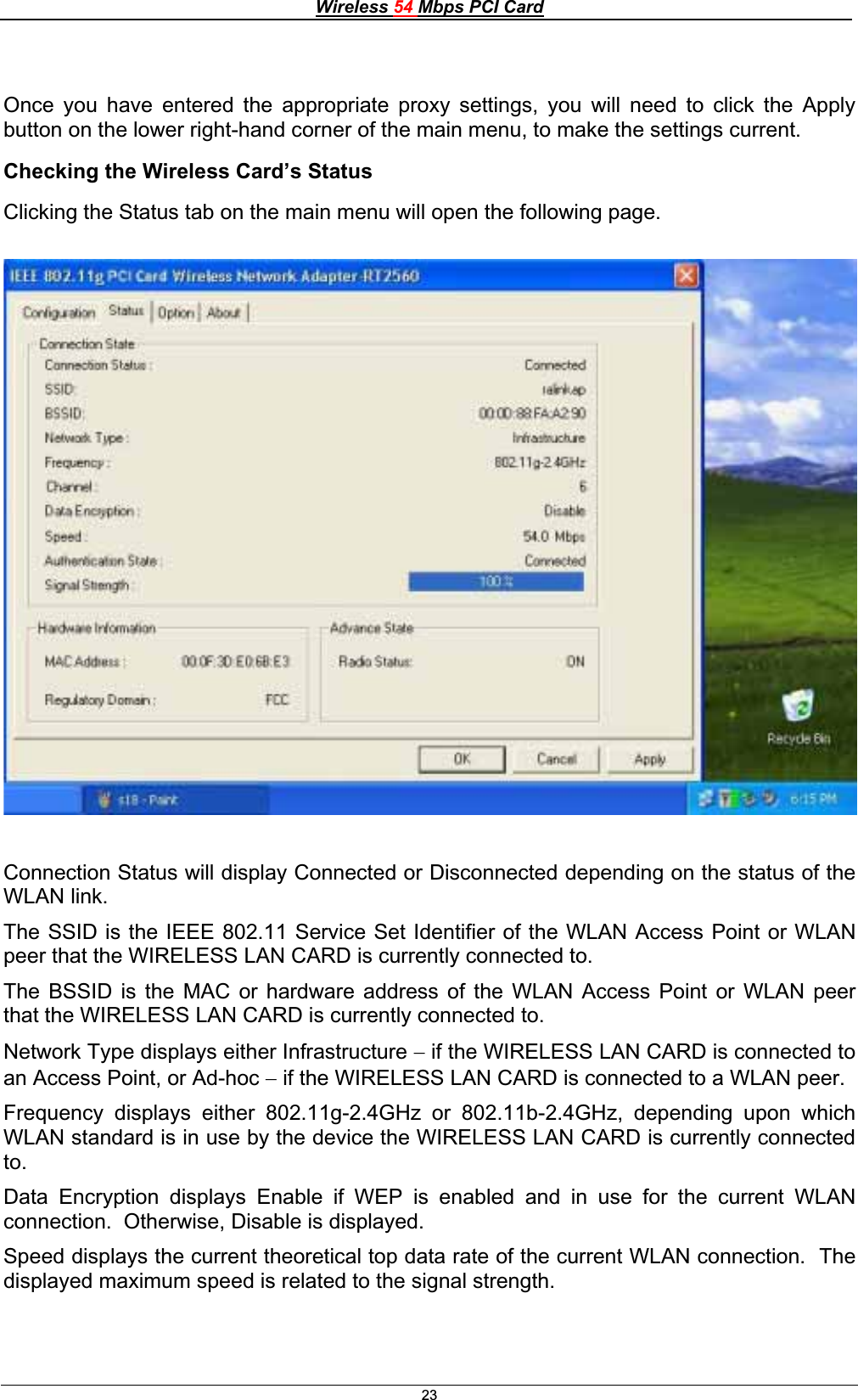 Wireless 54 Mbps PCI Card23Once you have entered the appropriate proxy settings, you will need to click the Apply button on the lower right-hand corner of the main menu, to make the settings current. Checking the Wireless Card’s Status Clicking the Status tab on the main menu will open the following page. Connection Status will display Connected or Disconnected depending on the status of the WLAN link. The SSID is the IEEE 802.11 Service Set Identifier of the WLAN Access Point or WLAN peer that the WIRELESS LAN CARD is currently connected to. The BSSID is the MAC or hardware address of the WLAN Access Point or WLAN peer that the WIRELESS LAN CARD is currently connected to. Network Type displays either Infrastructure  if the WIRELESS LAN CARD is connected to an Access Point, or Ad-hoc  if the WIRELESS LAN CARD is connected to a WLAN peer. Frequency displays either 802.11g-2.4GHz or 802.11b-2.4GHz, depending upon which WLAN standard is in use by the device the WIRELESS LAN CARD is currently connected to.Data Encryption displays Enable if WEP is enabled and in use for the current WLAN connection.  Otherwise, Disable is displayed. Speed displays the current theoretical top data rate of the current WLAN connection.  The displayed maximum speed is related to the signal strength. 