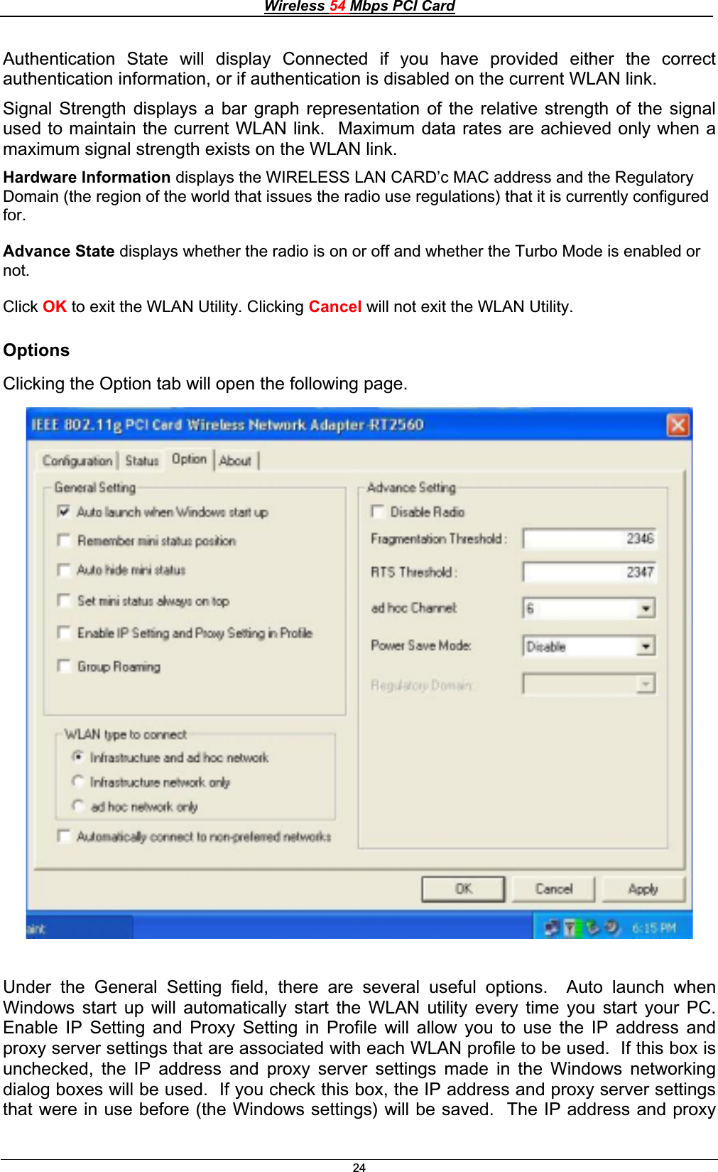 Wireless 54 Mbps PCI Card24Authentication State will display Connected if you have provided either the correct authentication information, or if authentication is disabled on the current WLAN link. Signal Strength displays a bar graph representation of the relative strength of the signal used to maintain the current WLAN link.  Maximum data rates are achieved only when a maximum signal strength exists on the WLAN link. Hardware Information displays the WIRELESS LAN CARD’c MAC address and the Regulatory Domain (the region of the world that issues the radio use regulations) that it is currently configured for.Advance State displays whether the radio is on or off and whether the Turbo Mode is enabled or not.Click OK to exit the WLAN Utility. Clicking Cancel will not exit the WLAN Utility. OptionsClicking the Option tab will open the following page. Under the General Setting field, there are several useful options.  Auto launch when Windows start up will automatically start the WLAN utility every time you start your PC.  Enable IP Setting and Proxy Setting in Profile will allow you to use the IP address and proxy server settings that are associated with each WLAN profile to be used.  If this box is unchecked, the IP address and proxy server settings made in the Windows networking dialog boxes will be used.  If you check this box, the IP address and proxy server settings that were in use before (the Windows settings) will be saved.  The IP address and proxy 