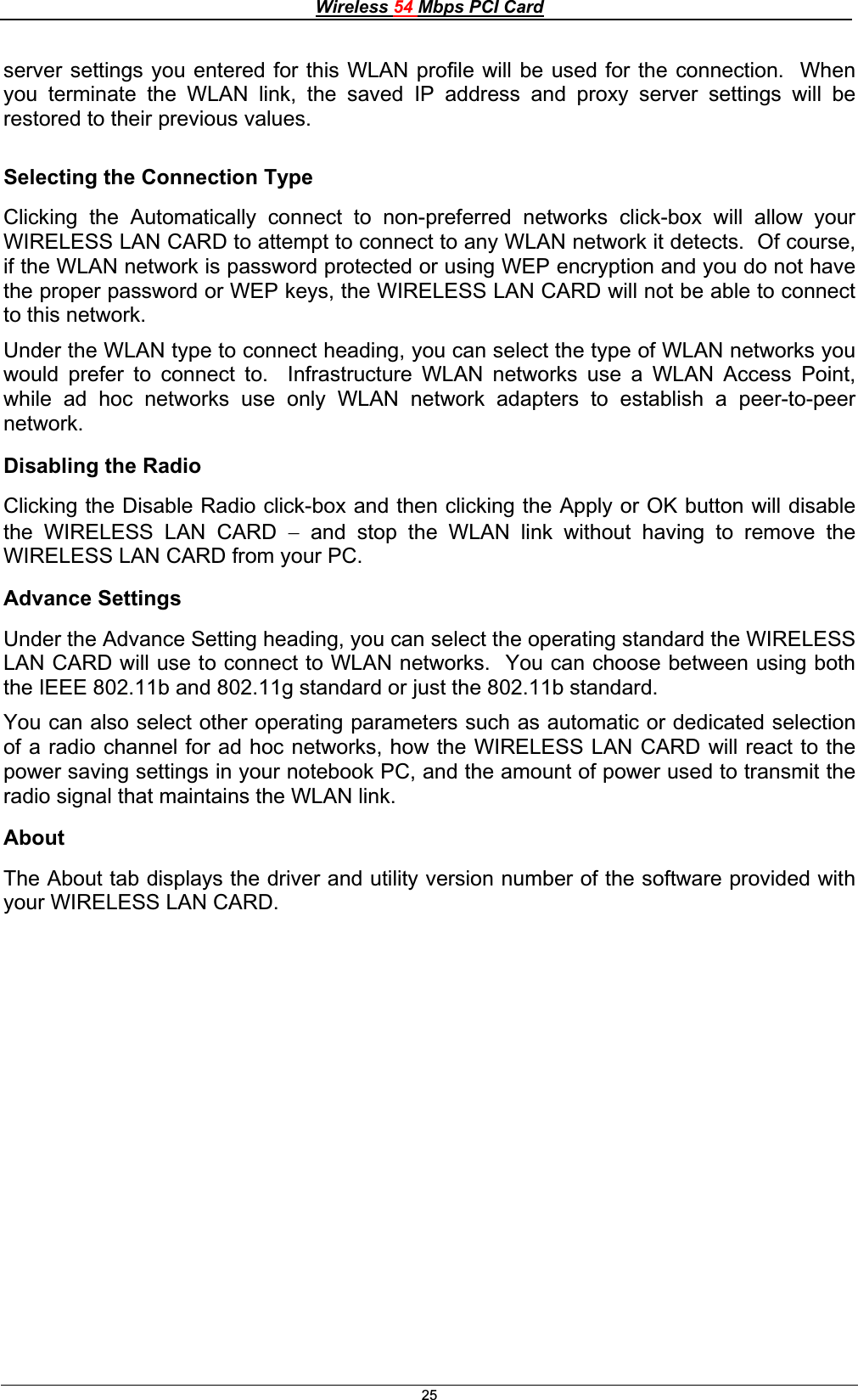 Wireless 54 Mbps PCI Card25server settings you entered for this WLAN profile will be used for the connection.  When you terminate the WLAN link, the saved IP address and proxy server settings will be restored to their previous values. Selecting the Connection Type Clicking the Automatically connect to non-preferred networks click-box will allow your WIRELESS LAN CARD to attempt to connect to any WLAN network it detects.  Of course, if the WLAN network is password protected or using WEP encryption and you do not have the proper password or WEP keys, the WIRELESS LAN CARD will not be able to connect to this network. Under the WLAN type to connect heading, you can select the type of WLAN networks you would prefer to connect to.  Infrastructure WLAN networks use a WLAN Access Point, while ad hoc networks use only WLAN network adapters to establish a peer-to-peer network.Disabling the Radio Clicking the Disable Radio click-box and then clicking the Apply or OK button will disable the WIRELESS LAN CARD  and stop the WLAN link without having to remove the WIRELESS LAN CARD from your PC. Advance Settings Under the Advance Setting heading, you can select the operating standard the WIRELESS LAN CARD will use to connect to WLAN networks.  You can choose between using both the IEEE 802.11b and 802.11g standard or just the 802.11b standard.You can also select other operating parameters such as automatic or dedicated selection of a radio channel for ad hoc networks, how the WIRELESS LAN CARD will react to the power saving settings in your notebook PC, and the amount of power used to transmit the radio signal that maintains the WLAN link. AboutThe About tab displays the driver and utility version number of the software provided with your WIRELESS LAN CARD. 