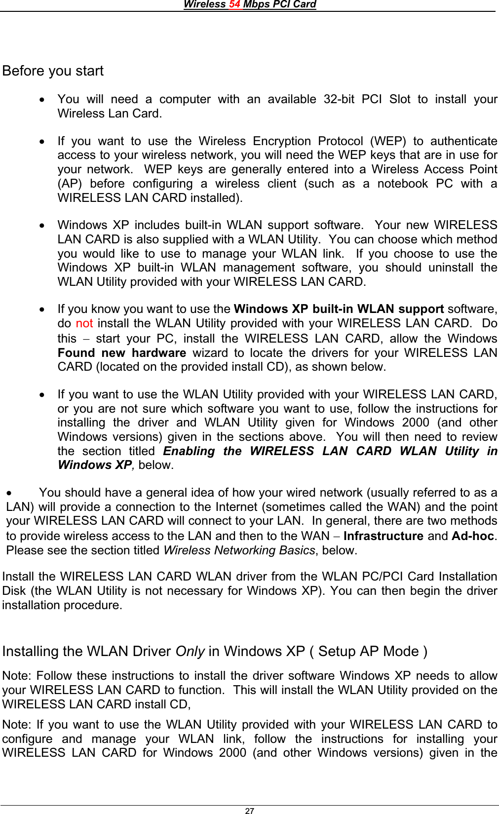 Wireless 54 Mbps PCI Card27Before you start x You will need a computer with an available 32-bit PCI Slot to install your Wireless Lan Card. x If you want to use the Wireless Encryption Protocol (WEP) to authenticate access to your wireless network, you will need the WEP keys that are in use for your network.  WEP keys are generally entered into a Wireless Access Point (AP) before configuring a wireless client (such as a notebook PC with a WIRELESS LAN CARD installed). x Windows XP includes built-in WLAN support software.  Your new WIRELESS LAN CARD is also supplied with a WLAN Utility.  You can choose which method you would like to use to manage your WLAN link.  If you choose to use the Windows XP built-in WLAN management software, you should uninstall the WLAN Utility provided with your WIRELESS LAN CARD. x If you know you want to use the Windows XP built-in WLAN support software, do not install the WLAN Utility provided with your WIRELESS LAN CARD.  Do this  start your PC, install the WIRELESS LAN CARD, allow the Windows Found new hardware wizard to locate the drivers for your WIRELESS LAN CARD (located on the provided install CD), as shown below. x If you want to use the WLAN Utility provided with your WIRELESS LAN CARD, or you are not sure which software you want to use, follow the instructions for installing the driver and WLAN Utility given for Windows 2000 (and other Windows versions) given in the sections above.  You will then need to review the section titled Enabling the WIRELESS LAN CARD WLAN Utility in Windows XP,below.x You should have a general idea of how your wired network (usually referred to as a       LAN) will provide a connection to the Internet (sometimes called the WAN) and the point your WIRELESS LAN CARD will connect to your LAN.  In general, there are two methods to provide wireless access to the LAN and then to the WAN Infrastructure and Ad-hoc.Please see the section titled Wireless Networking Basics, below. Install the WIRELESS LAN CARD WLAN driver from the WLAN PC/PCI Card Installation Disk (the WLAN Utility is not necessary for Windows XP). You can then begin the driver installation procedure.Installing the WLAN Driver Only in Windows XP ( Setup AP Mode ) Note: Follow these instructions to install the driver software Windows XP needs to allow your WIRELESS LAN CARD to function.  This will install the WLAN Utility provided on the WIRELESS LAN CARD install CD,Note: If you want to use the WLAN Utility provided with your WIRELESS LAN CARD to configure and manage your WLAN link, follow the instructions for installing your WIRELESS LAN CARD for Windows 2000 (and other Windows versions) given in the 
