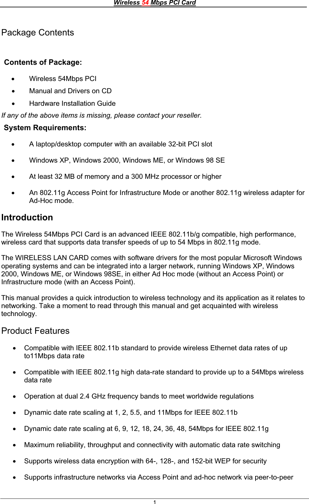 Wireless 54 Mbps PCI Card1Package Contents Contents of Package: x Wireless 54Mbps PCIx Manual and Drivers on CD x Hardware Installation Guide If any of the above items is missing, please contact your reseller. System Requirements: x A laptop/desktop computer with an available 32-bit PCI slotx Windows XP, Windows 2000, Windows ME, or Windows 98 SE x At least 32 MB of memory and a 300 MHz processor or higherx An 802.11g Access Point for Infrastructure Mode or another 802.11g wireless adapter for Ad-Hoc mode.IntroductionThe Wireless 54Mbps PCI Card is an advanced IEEE 802.11b/g compatible, high performance, wireless card that supports data transfer speeds of up to 54 Mbps in 802.11g mode.The WIRELESS LAN CARD comes with software drivers for the most popular Microsoft Windows operating systems and can be integrated into a larger network, running Windows XP, Windows 2000, Windows ME, or Windows 98SE, in either Ad Hoc mode (without an Access Point) or Infrastructure mode (with an Access Point).This manual provides a quick introduction to wireless technology and its application as it relates to networking. Take a moment to read through this manual and get acquainted with wireless technology.Product Features x Compatible with IEEE 802.11b standard to provide wireless Ethernet data rates of up to11Mbps data rate x Compatible with IEEE 802.11g high data-rate standard to provide up to a 54Mbps wireless data ratex Operation at dual 2.4 GHz frequency bands to meet worldwide regulations x Dynamic date rate scaling at 1, 2, 5.5, and 11Mbps for IEEE 802.11b x Dynamic date rate scaling at 6, 9, 12, 18, 24, 36, 48, 54Mbps for IEEE 802.11g x Maximum reliability, throughput and connectivity with automatic data rate switching x Supports wireless data encryption with 64-, 128-, and 152-bit WEP for security x Supports infrastructure networks via Access Point and ad-hoc network via peer-to-peer 