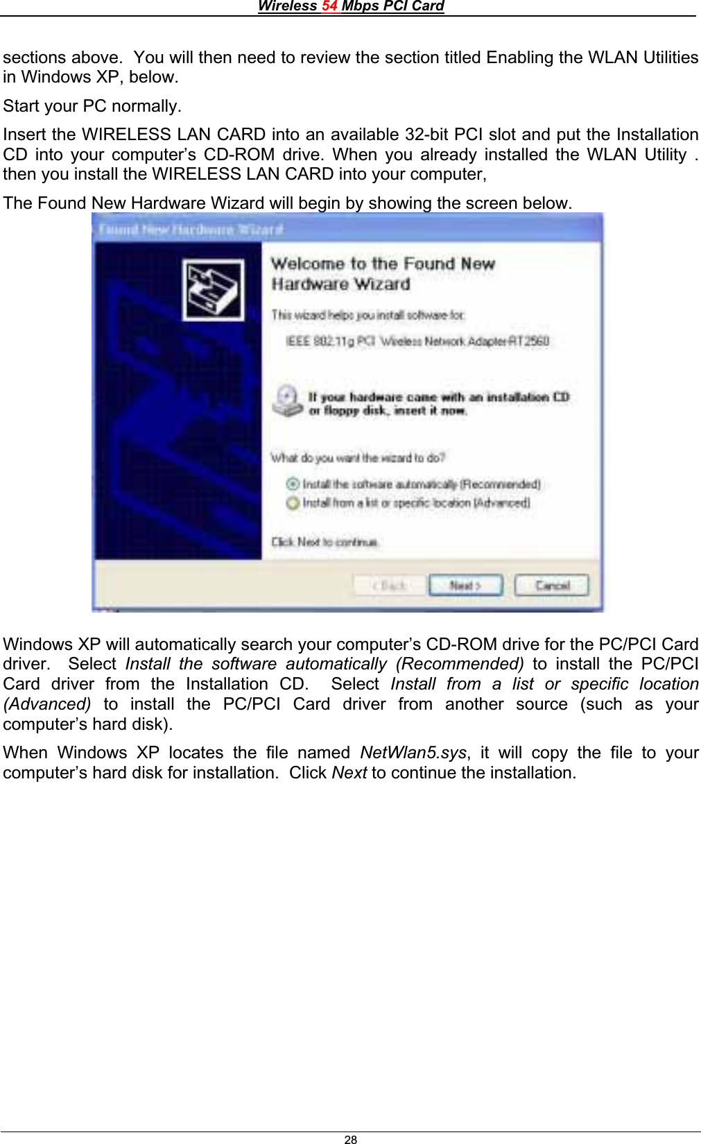 Wireless 54 Mbps PCI Card28sections above.  You will then need to review the section titled Enabling the WLAN Utilities in Windows XP, below. Start your PC normally. Insert the WIRELESS LAN CARD into an available 32-bit PCI slot and put the Installation CD into your computer’s CD-ROM drive. When you already installed the WLAN Utility .  then you install the WIRELESS LAN CARD into your computer,The Found New Hardware Wizard will begin by showing the screen below. Windows XP will automatically search your computer’s CD-ROM drive for the PC/PCI Card driver.  Select Install the software automatically (Recommended) to install the PC/PCI Card driver from the Installation CD.  Select Install from a list or specific location (Advanced)  to install the PC/PCI Card driver from another source (such as your computer’s hard disk). When Windows XP locates the file named NetWlan5.sys, it will copy the file to your computer’s hard disk for installation.  Click Next to continue the installation. 
