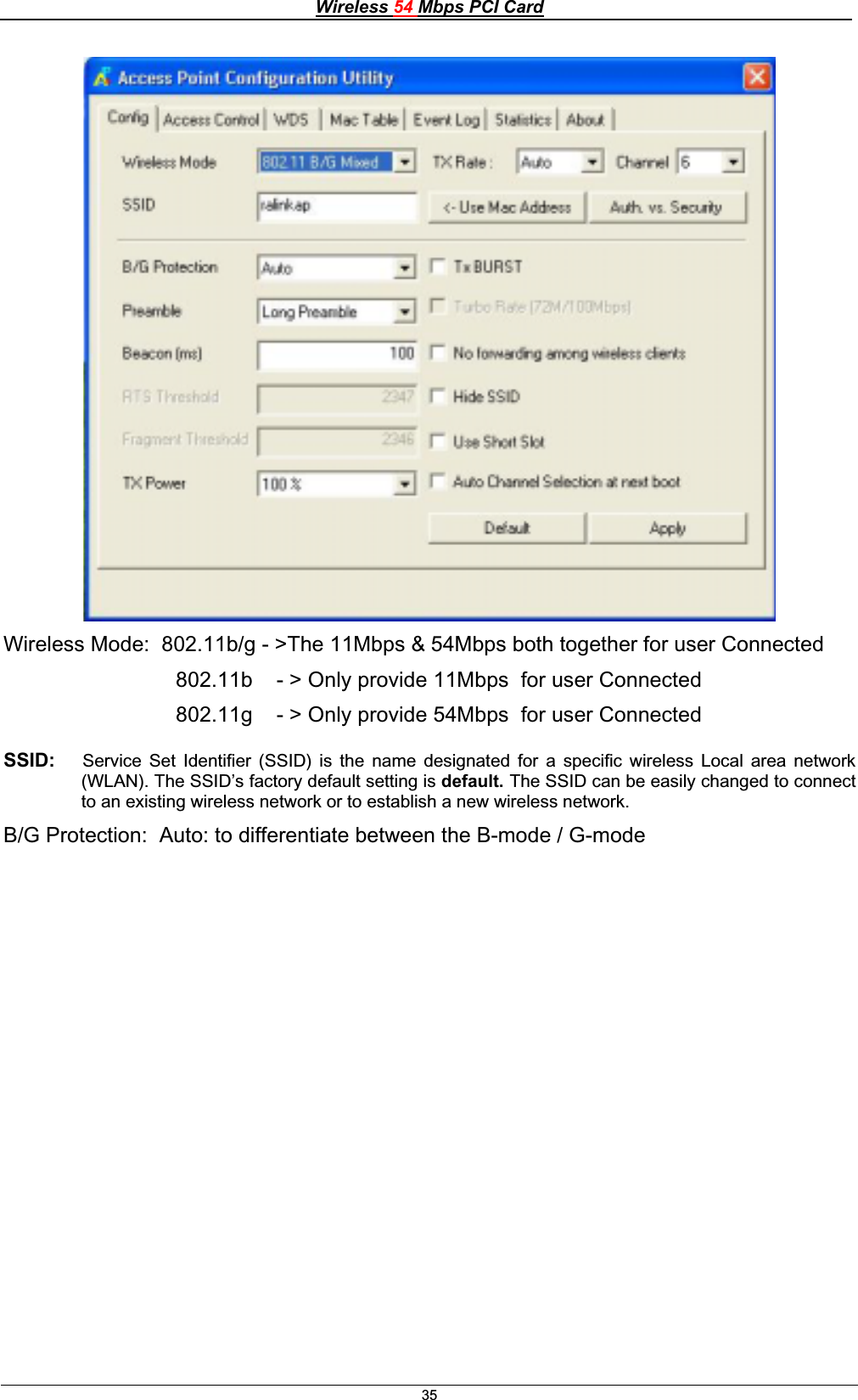 Wireless 54 Mbps PCI Card35Wireless Mode:  802.11b/g - &gt;The 11Mbps &amp; 54Mbps both together for user Connected                              802.11b    - &gt; Only provide 11Mbps  for user Connected                              802.11g    - &gt; Only provide 54Mbps  for user Connected SSID:   Service Set Identifier (SSID) is the name designated for a specific wireless Local area network (WLAN). The SSID’s factory default setting is default. The SSID can be easily changed to connect to an existing wireless network or to establish a new wireless network.B/G Protection:  Auto: to differentiate between the B-mode / G-mode 