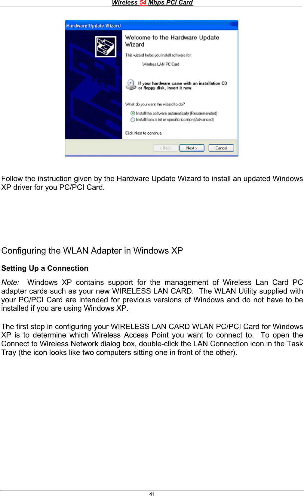 Wireless 54 Mbps PCI Card41Follow the instruction given by the Hardware Update Wizard to install an updated Windows XP driver for you PC/PCI Card. Configuring the WLAN Adapter in Windows XP Setting Up a Connection Note:  Windows XP contains support for the management of Wireless Lan Card PC adapter cards such as your new WIRELESS LAN CARD.  The WLAN Utility supplied with your PC/PCI Card are intended for previous versions of Windows and do not have to be installed if you are using Windows XP. The first step in configuring your WIRELESS LAN CARD WLAN PC/PCI Card for Windows XP is to determine which Wireless Access Point you want to connect to.  To open the Connect to Wireless Network dialog box, double-click the LAN Connection icon in the Task Tray (the icon looks like two computers sitting one in front of the other). 