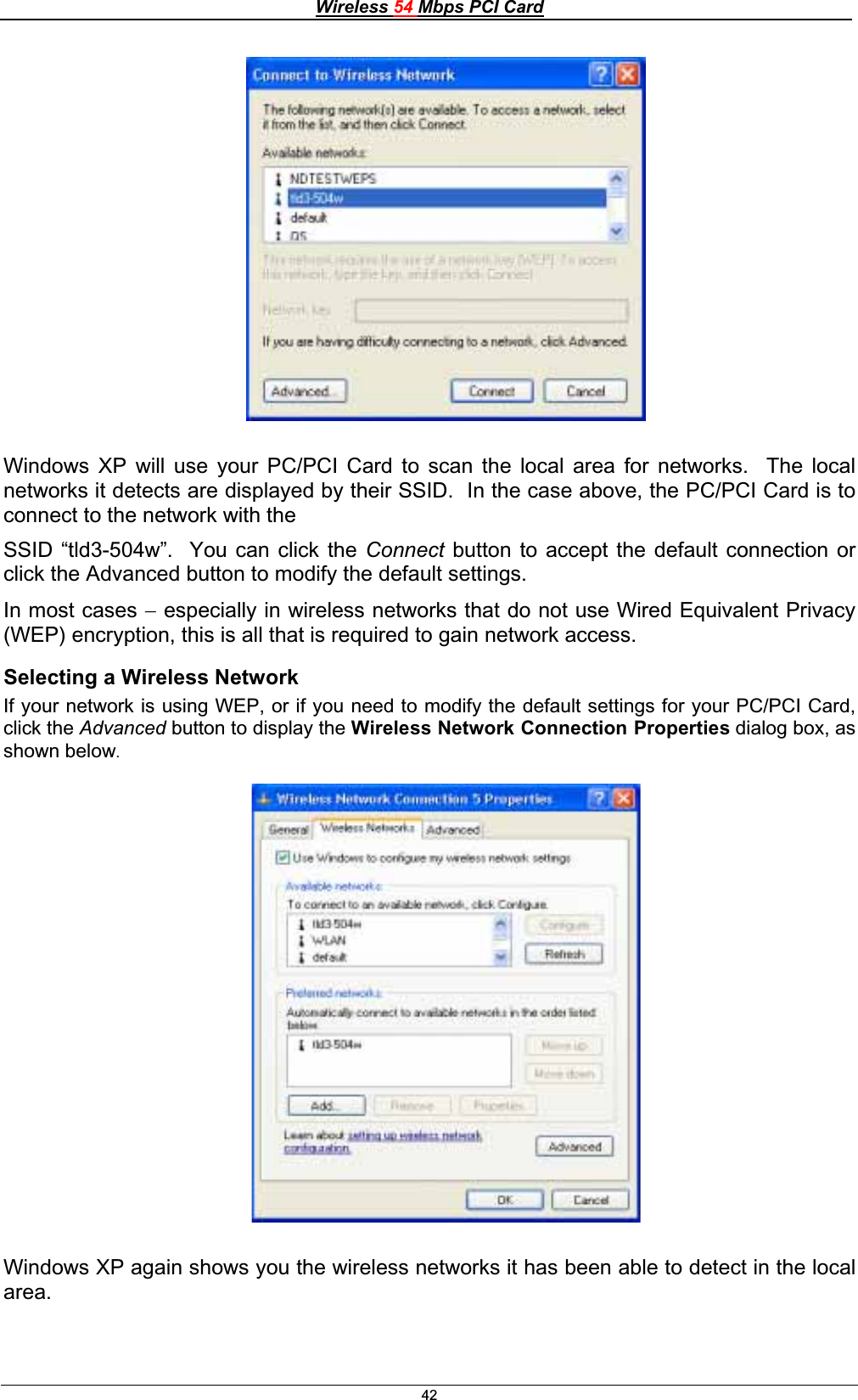 Wireless 54 Mbps PCI Card42Windows XP will use your PC/PCI Card to scan the local area for networks.  The local networks it detects are displayed by their SSID.  In the case above, the PC/PCI Card is to connect to the network with theSSID “tld3-504w”.  You can click the Connect button to accept the default connection or click the Advanced button to modify the default settings. In most cases  especially in wireless networks that do not use Wired Equivalent Privacy (WEP) encryption, this is all that is required to gain network access. Selecting a Wireless NetworkIf your network is using WEP, or if you need to modify the default settings for your PC/PCI Card, click the Advanced button to display the Wireless Network Connection Properties dialog box, as shown below.Windows XP again shows you the wireless networks it has been able to detect in the local area.