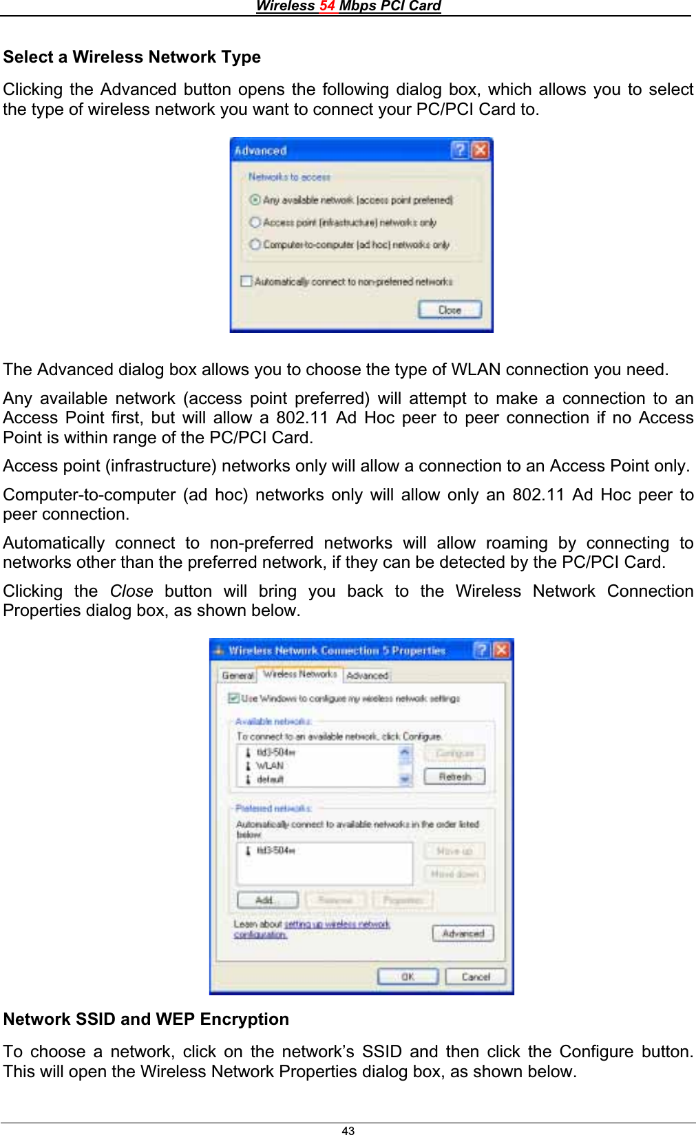 Wireless 54 Mbps PCI Card43Select a Wireless Network TypeClicking the Advanced button opens the following dialog box, which allows you to select the type of wireless network you want to connect your PC/PCI Card to. The Advanced dialog box allows you to choose the type of WLAN connection you need.Any available network (access point preferred) will attempt to make a connection to an Access Point first, but will allow a 802.11 Ad Hoc peer to peer connection if no Access Point is within range of the PC/PCI Card. Access point (infrastructure) networks only will allow a connection to an Access Point only. Computer-to-computer (ad hoc) networks only will allow only an 802.11 Ad Hoc peer to peer connection. Automatically connect to non-preferred networks will allow roaming by connecting to networks other than the preferred network, if they can be detected by the PC/PCI Card. Clicking the Close button will bring you back to the Wireless Network Connection Properties dialog box, as shown below. Network SSID and WEP EncryptionTo choose a network, click on the network’s SSID and then click the Configure button.This will open the Wireless Network Properties dialog box, as shown below. 