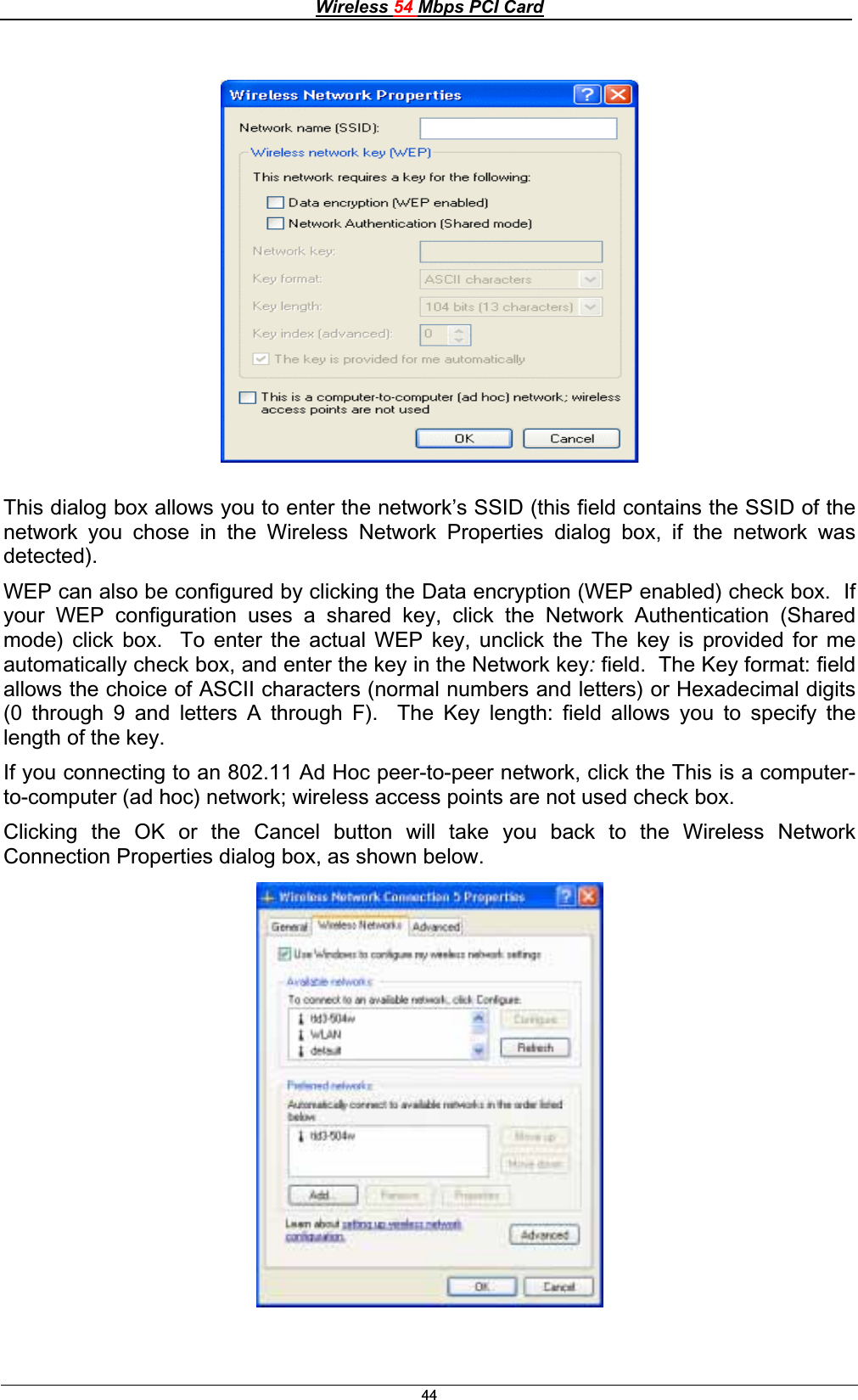 Wireless 54 Mbps PCI Card44This dialog box allows you to enter the network’s SSID (this field contains the SSID of the network you chose in the Wireless Network Properties dialog box, if the network was detected).WEP can also be configured by clicking the Data encryption (WEP enabled) check box.  If your WEP configuration uses a shared key, click the Network Authentication (Shared mode) click box.  To enter the actual WEP key, unclick the The key is provided for me automatically check box, and enter the key in the Network key:field.  The Key format: fieldallows the choice of ASCII characters (normal numbers and letters) or Hexadecimal digits(0 through 9 and letters A through F).  The Key length: field allows you to specify the length of the key.If you connecting to an 802.11 Ad Hoc peer-to-peer network, click the This is a computer-to-computer (ad hoc) network; wireless access points are not used check box. Clicking the OK or the Cancel button will take you back to the Wireless Network Connection Properties dialog box, as shown below. 