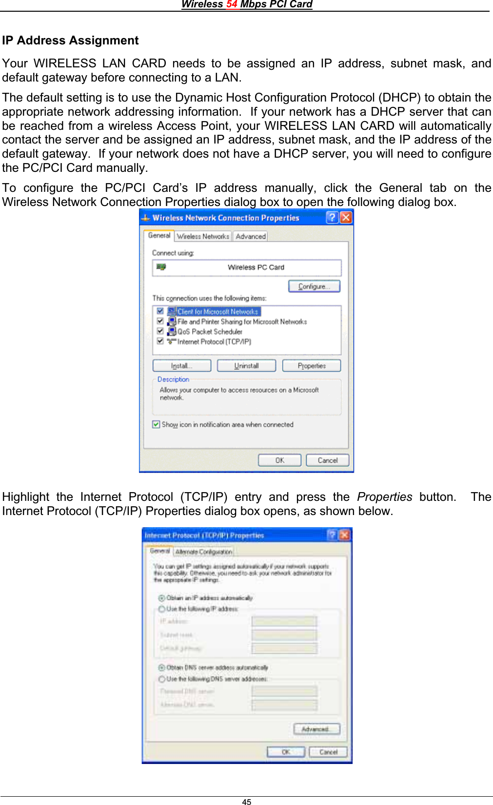 Wireless 54 Mbps PCI Card45IP Address Assignment Your WIRELESS LAN CARD needs to be assigned an IP address, subnet mask, and default gateway before connecting to a LAN.The default setting is to use the Dynamic Host Configuration Protocol (DHCP) to obtain the appropriate network addressing information.  If your network has a DHCP server that can be reached from a wireless Access Point, your WIRELESS LAN CARD will automatically contact the server and be assigned an IP address, subnet mask, and the IP address of the default gateway.  If your network does not have a DHCP server, you will need to configure the PC/PCI Card manually. To configure the PC/PCI Card’s IP address manually, click the General tab on the Wireless Network Connection Properties dialog box to open the following dialog box. Highlight the Internet Protocol (TCP/IP) entry and press the Properties  button.  The Internet Protocol (TCP/IP) Properties dialog box opens, as shown below. 