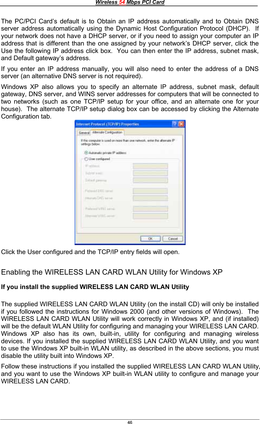 Wireless 54 Mbps PCI Card46The PC/PCI Card’s default is to Obtain an IP address automatically and to Obtain DNS server address automatically using the Dynamic Host Configuration Protocol (DHCP).  If your network does not have a DHCP server, or if you need to assign your computer an IP address that is different than the one assigned by your network’s DHCP server, click the Use the following IP address click box.  You can then enter the IP address, subnet mask, and Default gateway’s address. If you enter an IP address manually, you will also need to enter the address of a DNS server (an alternative DNS server is not required). Windows XP also allows you to specify an alternate IP address, subnet mask, default gateway, DNS server, and WINS server addresses for computers that will be connected to two networks (such as one TCP/IP setup for your office, and an alternate one for your house).  The alternate TCP/IP setup dialog box can be accessed by clicking the Alternate Configuration tab.Click the User configured and the TCP/IP entry fields will open. Enabling the WIRELESS LAN CARD WLAN Utility for Windows XP If you install the supplied WIRELESS LAN CARD WLAN Utility The supplied WIRELESS LAN CARD WLAN Utility (on the install CD) will only be installed if you followed the instructions for Windows 2000 (and other versions of Windows).  The WIRELESS LAN CARD WLAN Utility will work correctly in Windows XP, and (if installed) will be the default WLAN Utility for configuring and managing your WIRELESS LAN CARD.   Windows XP also has its own, built-in, utility for configuring and managing wireless devices. If you installed the supplied WIRELESS LAN CARD WLAN Utility, and you want to use the Windows XP built-in WLAN utility, as described in the above sections, you must disable the utility built into Windows XP. Follow these instructions if you installed the supplied WIRELESS LAN CARD WLAN Utility, and you want to use the Windows XP built-in WLAN utility to configure and manage your WIRELESS LAN CARD. 