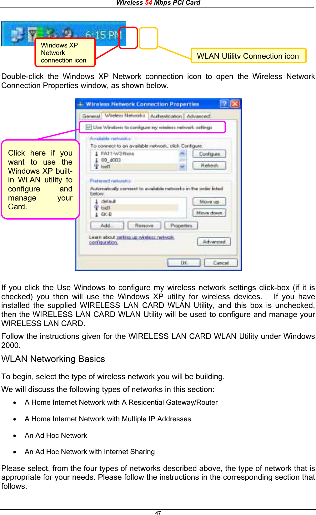 Wireless 54 Mbps PCI Card47Double-click the Windows XP Network connection icon to open the Wireless Network Connection Properties window, as shown below. If you click the Use Windows to configure my wireless network settings click-box (if it is checked) you then will use the Windows XP utility for wireless devices.   If you have installed the supplied WIRELESS LAN CARD WLAN Utility, and this box is unchecked, then the WIRELESS LAN CARD WLAN Utility will be used to configure and manage your WIRELESS LAN CARD. Follow the instructions given for the WIRELESS LAN CARD WLAN Utility under Windows 2000.WLAN Networking Basics To begin, select the type of wireless network you will be building. We will discuss the following types of networks in this section: x A Home Internet Network with A Residential Gateway/Router x A Home Internet Network with Multiple IP Addresses x An Ad Hoc Network x An Ad Hoc Network with Internet Sharing Please select, from the four types of networks described above, the type of network that is appropriate for your needs. Please follow the instructions in the corresponding section that follows.WLAN Utility Connection iconWindows XP Networkconnection icon Click here if youwant to use theWindows XP built-in WLAN utility toconfigure andmanage yourCard.