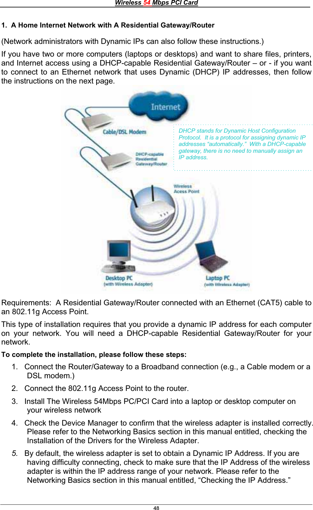 Wireless 54 Mbps PCI Card481.  A Home Internet Network with A Residential Gateway/Router (Network administrators with Dynamic IPs can also follow these instructions.) If you have two or more computers (laptops or desktops) and want to share files, printers, and Internet access using a DHCP-capable Residential Gateway/Router – or - if you want to connect to an Ethernet network that uses Dynamic (DHCP) IP addresses, then follow the instructions on the next page.Requirements:  A Residential Gateway/Router connected with an Ethernet (CAT5) cable to an 802.11g Access Point. This type of installation requires that you provide a dynamic IP address for each computer on your network. You will need a DHCP-capable Residential Gateway/Router for your network.To complete the installation, please follow these steps: 1.  Connect the Router/Gateway to a Broadband connection (e.g., a Cable modem or a DSL modem.)2.  Connect the 802.11g Access Point to the router.  3.  Install The Wireless 54Mbps PC/PCI Card into a laptop or desktop computer on your wireless network 4.  Check the Device Manager to confirm that the wireless adapter is installed correctly. Please refer to the Networking Basics section in this manual entitled, checking the Installation of the Drivers for the Wireless Adapter. 5. By default, the wireless adapter is set to obtain a Dynamic IP Address. If you are having difficulty connecting, check to make sure that the IP Address of the wireless adapter is within the IP address range of your network. Please refer to the Networking Basics section in this manual entitled, “Checking the IP Address.”DHCP stands for Dynamic Host Configuration Protocol.  It is a protocol for assigning dynamic IP addresses “automatically.”  With a DHCP-capable gateway, there is no need to manually assign an IP address. 
