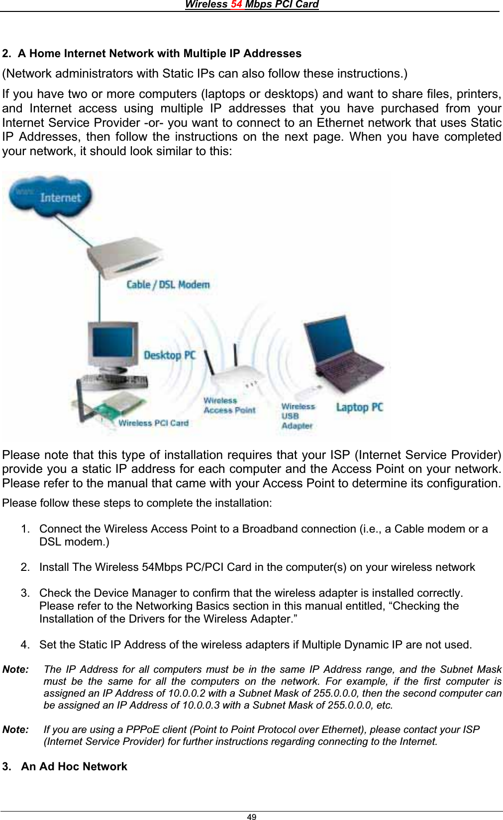 Wireless 54 Mbps PCI Card492.  A Home Internet Network with Multiple IP Addresses (Network administrators with Static IPs can also follow these instructions.) If you have two or more computers (laptops or desktops) and want to share files, printers, and Internet access using multiple IP addresses that you have purchased from your Internet Service Provider -or- you want to connect to an Ethernet network that uses Static IP Addresses, then follow the instructions on the next page. When you have completed your network, it should look similar to this: Please note that this type of installation requires that your ISP (Internet Service Provider) provide you a static IP address for each computer and the Access Point on your network. Please refer to the manual that came with your Access Point to determine its configuration. Please follow these steps to complete the installation: 1.  Connect the Wireless Access Point to a Broadband connection (i.e., a Cable modem or a DSL modem.)2.  Install The Wireless 54Mbps PC/PCI Card in the computer(s) on your wireless network 3.  Check the Device Manager to confirm that the wireless adapter is installed correctly.  Please refer to the Networking Basics section in this manual entitled, “Checking the Installation of the Drivers for the Wireless Adapter.” 4.  Set the Static IP Address of the wireless adapters if Multiple Dynamic IP are not used.   Note:   The IP Address for all computers must be in the same IP Address range, and the Subnet Mask must be the same for all the computers on the network. For example, if the first computer is assigned an IP Address of 10.0.0.2 with a Subnet Mask of 255.0.0.0, then the second computer can be assigned an IP Address of 10.0.0.3 with a Subnet Mask of 255.0.0.0, etc.Note:  If you are using a PPPoE client (Point to Point Protocol over Ethernet), please contact your ISP (Internet Service Provider) for further instructions regarding connecting to the Internet. 3.   An Ad Hoc Network 