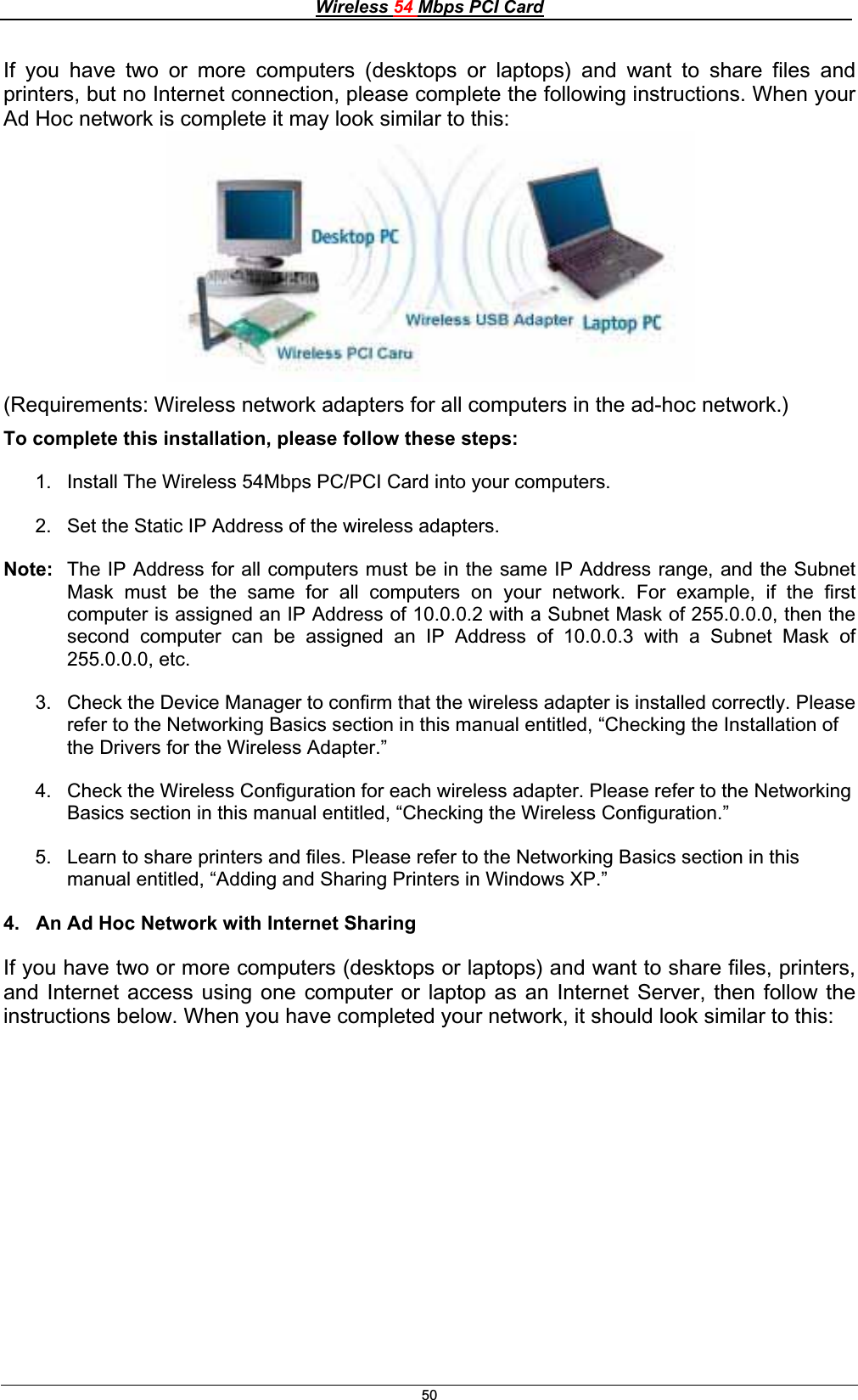 Wireless 54 Mbps PCI Card50If you have two or more computers (desktops or laptops) and want to share files and printers, but no Internet connection, please complete the following instructions. When your Ad Hoc network is complete it may look similar to this: (Requirements: Wireless network adapters for all computers in the ad-hoc network.) To complete this installation, please follow these steps: 1.  Install The Wireless 54Mbps PC/PCI Card into your computers.  2.  Set the Static IP Address of the wireless adapters.  Note:  The IP Address for all computers must be in the same IP Address range, and the Subnet Mask must be the same for all computers on your network. For example, if the first computer is assigned an IP Address of 10.0.0.2 with a Subnet Mask of 255.0.0.0, then the second computer can be assigned an IP Address of 10.0.0.3 with a Subnet Mask of 255.0.0.0, etc. 3.  Check the Device Manager to confirm that the wireless adapter is installed correctly. Please refer to the Networking Basics section in this manual entitled, “Checking the Installation of the Drivers for the Wireless Adapter.” 4.  Check the Wireless Configuration for each wireless adapter. Please refer to the Networking Basics section in this manual entitled, “Checking the Wireless Configuration.” 5.  Learn to share printers and files. Please refer to the Networking Basics section in this manual entitled, “Adding and Sharing Printers in Windows XP.” 4.   An Ad Hoc Network with Internet Sharing If you have two or more computers (desktops or laptops) and want to share files, printers, and Internet access using one computer or laptop as an Internet Server, then follow the instructions below. When you have completed your network, it should look similar to this: 