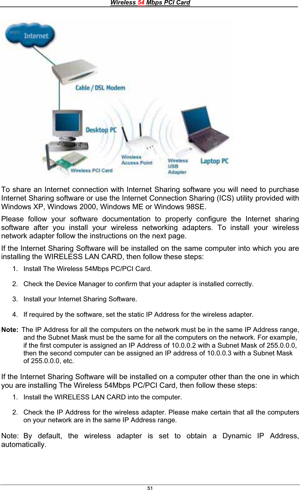 Wireless 54 Mbps PCI Card51To share an Internet connection with Internet Sharing software you will need to purchase Internet Sharing software or use the Internet Connection Sharing (ICS) utility provided with Windows XP, Windows 2000, Windows ME or Windows 98SE.Please follow your software documentation to properly configure the Internet sharing software after you install your wireless networking adapters. To install your wireless network adapter follow the instructions on the next page. If the Internet Sharing Software will be installed on the same computer into which you are installing the WIRELESS LAN CARD, then follow these steps: 1.  Install The Wireless 54Mbps PC/PCI Card. 2.  Check the Device Manager to confirm that your adapter is installed correctly.   3.  Install your Internet Sharing Software. 4.  If required by the software, set the static IP Address for the wireless adapter.  Note:  The IP Address for all the computers on the network must be in the same IP Address range, and the Subnet Mask must be the same for all the computers on the network. For example, if the first computer is assigned an IP Address of 10.0.0.2 with a Subnet Mask of 255.0.0.0, then the second computer can be assigned an IP address of 10.0.0.3 with a Subnet Mask of 255.0.0.0, etc. If the Internet Sharing Software will be installed on a computer other than the one in which you are installing The Wireless 54Mbps PC/PCI Card, then follow these steps: 1.  Install the WIRELESS LAN CARD into the computer. 2.  Check the IP Address for the wireless adapter. Please make certain that all the computers on your network are in the same IP Address range.Note:  By default, the wireless adapter is set to obtain a Dynamic IP Address, automatically.