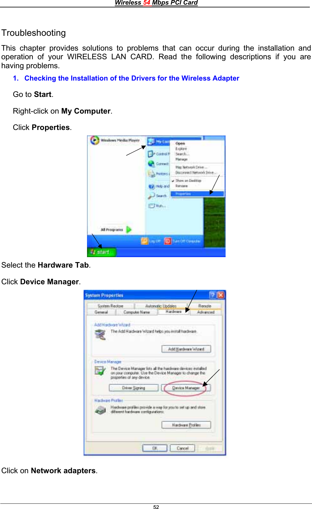 Wireless 54 Mbps PCI Card52TroubleshootingThis chapter provides solutions to problems that can occur during the installation and operation of your WIRELESS LAN CARD. Read the following descriptions if you are having problems.1.  Checking the Installation of the Drivers for the Wireless Adapter Go to Start.Right-click on My Computer.Click Properties.Select the Hardware Tab.Click Device Manager.Click on Network adapters.