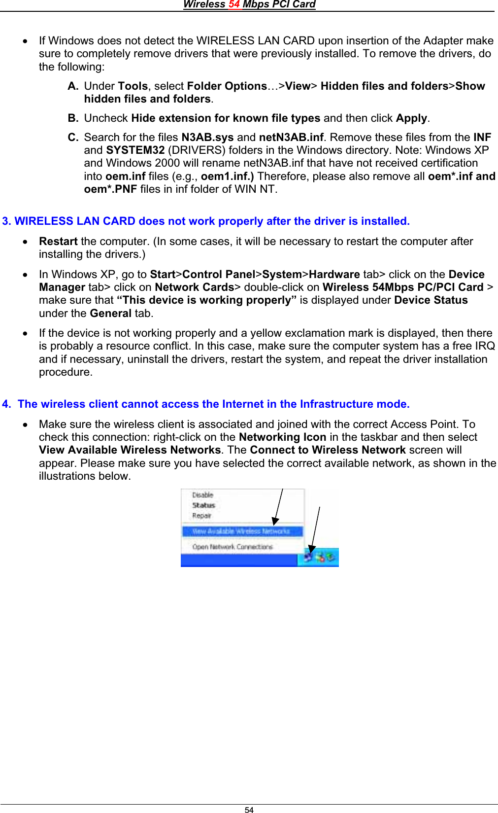 Wireless 54 Mbps PCI Card54x If Windows does not detect the WIRELESS LAN CARD upon insertion of the Adapter make sure to completely remove drivers that were previously installed. To remove the drivers, do the following: A. Under Tools, select Folder Options…&gt;View&gt;Hidden files and folders&gt;Show hidden files and folders.B. Uncheck Hide extension for known file types and then click Apply.C. Search for the files N3AB.sys and netN3AB.inf. Remove these files from the INFand SYSTEM32 (DRIVERS) folders in the Windows directory. Note: Windows XP and Windows 2000 will rename netN3AB.inf that have not received certification into oem.inf files (e.g., oem1.inf.) Therefore, please also remove all oem*.inf and oem*.PNF files in inf folder of WIN NT.3. WIRELESS LAN CARD does not work properly after the driver is installed. x Restart the computer. (In some cases, it will be necessary to restart the computer after installing the drivers.) x In Windows XP, go to Start&gt;Control Panel&gt;System&gt;Hardware tab&gt; click on the DeviceManager tab&gt; click on Network Cards&gt; double-click on Wireless 54Mbps PC/PCI Card &gt; make sure that “This device is working properly” is displayed under Device Statusunder the General tab.x If the device is not working properly and a yellow exclamation mark is displayed, then there is probably a resource conflict. In this case, make sure the computer system has a free IRQ and if necessary, uninstall the drivers, restart the system, and repeat the driver installation procedure.4.  The wireless client cannot access the Internet in the Infrastructure mode. x Make sure the wireless client is associated and joined with the correct Access Point. To check this connection: right-click on the Networking Icon in the taskbar and then select View Available Wireless Networks. The Connect to Wireless Network screen will appear. Please make sure you have selected the correct available network, as shown in the illustrations below.