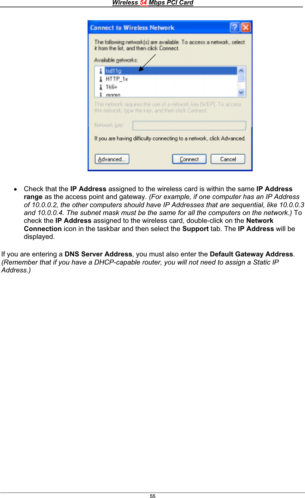Wireless 54 Mbps PCI Card55x Check that the IP Address assigned to the wireless card is within the same IP Address range as the access point and gateway. (For example, if one computer has an IP Address of 10.0.0.2, the other computers should have IP Addresses that are sequential, like 10.0.0.3 and 10.0.0.4. The subnet mask must be the same for all the computers on the network.) To check the IP Address assigned to the wireless card, double-click on the Network Connection icon in the taskbar and then select the Support tab. The IP Address will be displayed.If you are entering a DNS Server Address, you must also enter the Default Gateway Address.(Remember that if you have a DHCP-capable router, you will not need to assign a Static IP Address.)