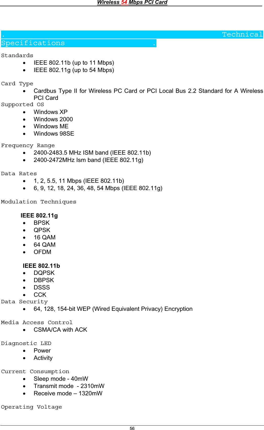 Wireless 54 Mbps PCI Card56.                    Technical Specifications                   .Standards    x IEEE 802.11b (up to 11 Mbps) x IEEE 802.11g (up to 54 Mbps) Card Typex Cardbus Type II for Wireless PC Card or PCI Local Bus 2.2 Standard for A Wireless PCI CardSupported OS x Windows XP x Windows 2000 x Windows ME x Windows 98SE Frequency Range   x 2400-2483.5 MHz ISM band (IEEE 802.11b)x 2400-2472MHz Ism band (IEEE 802.11g) Data Rates x 1, 2, 5.5, 11 Mbps (IEEE 802.11b) x 6, 9, 12, 18, 24, 36, 48, 54 Mbps (IEEE 802.11g) Modulation Techniques  IEEE 802.11g x BPSKx QPSKx 16 QAM x 64 QAMx OFDMIEEE 802.11bx DQPSKx DBPSKx DSSSx CCKData Security x 64, 128, 154-bit WEP (Wired Equivalent Privacy) Encryption Media Access Control x CSMA/CA with ACK Diagnostic LEDx Powerx ActivityCurrent Consumption x Sleep mode - 40mW x Transmit mode  - 2310mW x Receive mode – 1320mW Operating Voltage 