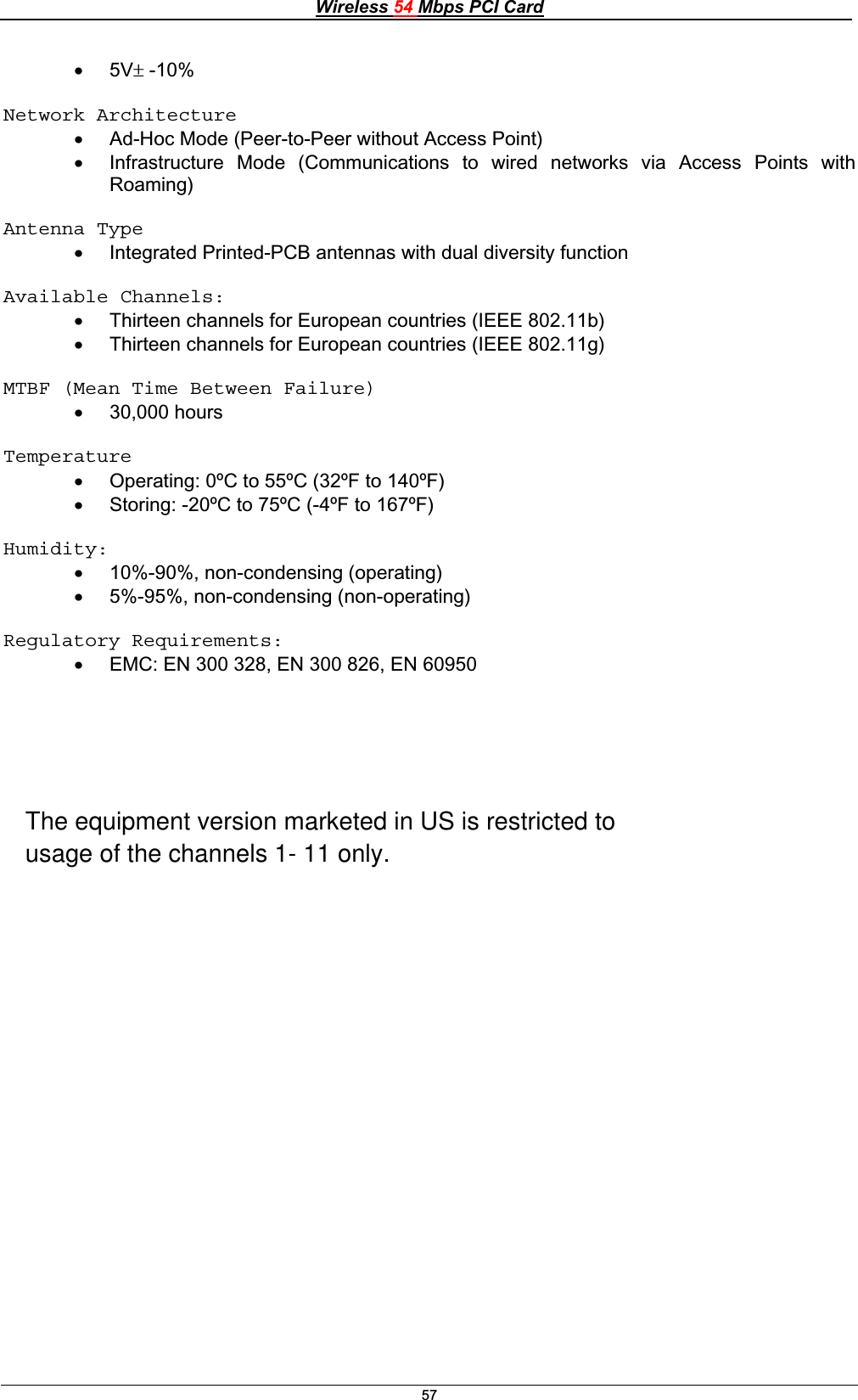 Wireless 54 Mbps PCI Card57x 5Vr -10% Network Architecture   x Ad-Hoc Mode (Peer-to-Peer without Access Point) x Infrastructure Mode (Communications to wired networks via Access Points with Roaming)Antenna Type x Integrated Printed-PCB antennas with dual diversity function Available Channels: x Thirteen channels for European countries (IEEE 802.11b) x Thirteen channels for European countries (IEEE 802.11g) MTBF (Mean Time Between Failure) x 30,000 hours Temperaturex Operating: 0ºC to 55ºC (32ºF to 140ºF)x Storing: -20ºC to 75ºC (-4ºF to 167ºF)Humidity:    x 10%-90%, non-condensing (operating) x 5%-95%, non-condensing (non-operating)      Regulatory Requirements:    x EMC: EN 300 328, EN 300 826, EN 60950 The equipment version marketed in US is restricted tousage of the channels 1- 11 only.