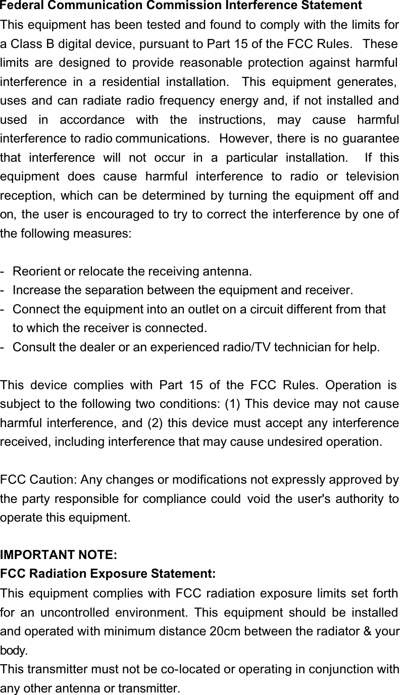 Federal Communication Commission Interference StatementThis equipment has been tested and found to comply with the limits for a Class B digital device, pursuant to Part 15 of the FCC Rules.   These limits are designed to provide reasonable protection against harmful interference in a residential installation.  This equipment generates, uses and can radiate radio frequency energy and, if not installed and used in accordance with the instructions, may cause harmfulinterference to radio communications.  However, there is no guarantee that interference will not occur in a particular installation.  If thisequipment does cause harmful interference to radio or televisionreception, which can be determined by turning the equipment off and on, the user is encouraged to try to correct the interference by one of the following measures:- Reorient or relocate the receiving antenna.- Increase the separation between the equipment and receiver.- Connect the equipment into an outlet on a circuit different from thatto which the receiver is connected.- Consult the dealer or an experienced radio/TV technician for help.This device complies with Part 15 of the FCC Rules. Operation is subject to the following two conditions: (1) This device may not causeharmful interference, and (2) this device must accept any interference received, including interference that may cause undesired operation.FCC Caution: Any changes or modifications not expressly approved by the party responsible for compliance could  void the user&apos;s authority to operate this equipment.IMPORTANT NOTE:FCC Radiation Exposure Statement:This equipment complies with FCC radiation exposure limits set forth for an uncontrolled environment. This equipment should be installed and operated with minimum distance 20cm between the radiator &amp; your body.This transmitter must not be co-located or operating in conjunction with any other antenna or transmitter.