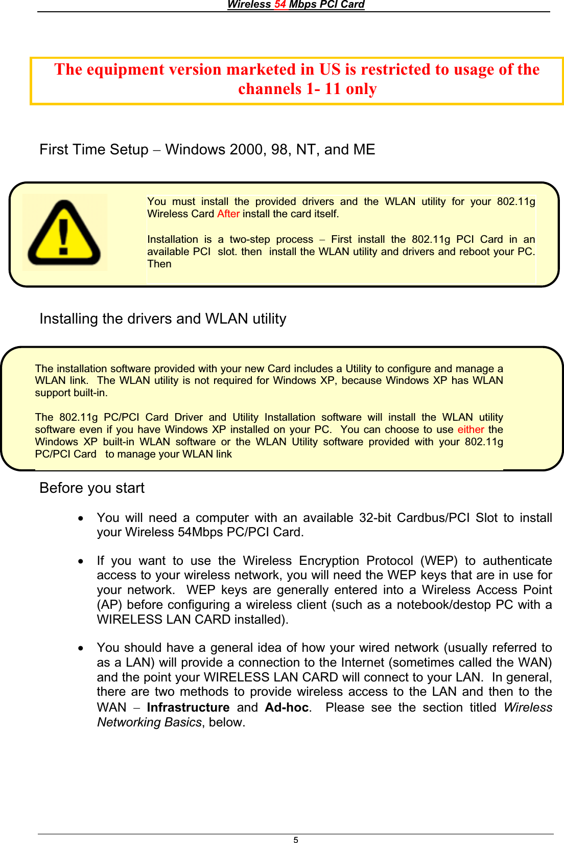 Wireless 54 Mbps PCI Card5First Time Setup  Windows 2000, 98, NT, and ME Installing the drivers and WLAN utility Before you start x You will need a computer with an available 32-bit Cardbus/PCI Slot to install your Wireless 54Mbps PC/PCI Card. x If you want to use the Wireless Encryption Protocol (WEP) to authenticate access to your wireless network, you will need the WEP keys that are in use for your network.  WEP keys are generally entered into a Wireless Access Point (AP) before configuring a wireless client (such as a notebook/destop PC with a WIRELESS LAN CARD installed). x You should have a general idea of how your wired network (usually referred to as a LAN) will provide a connection to the Internet (sometimes called the WAN) and the point your WIRELESS LAN CARD will connect to your LAN.  In general, there are two methods to provide wireless access to the LAN and then to the WAN Infrastructure and Ad-hoc.  Please see the section titled WirelessNetworking Basics, below. You must install the provided drivers and the WLAN utility for your 802.11gWireless Card After install the card itself. Installation is a two-step process  First install the 802.11g PCI Card in an available PCI  slot. then  install the WLAN utility and drivers and reboot your PC.ThenThe installation software provided with your new Card includes a Utility to configure and manage aWLAN link.  The WLAN utility is not required for Windows XP, because Windows XP has WLAN support built-in. The 802.11g PC/PCI Card Driver and Utility Installation software will install the WLAN utilitysoftware even if you have Windows XP installed on your PC.  You can choose to use either the Windows XP built-in WLAN software or the WLAN Utility software provided with your 802.11gPC/PCI Card   to manage your WLAN linkThe equipment version marketed in US is restricted to usage of the      channels 1- 11 only 
