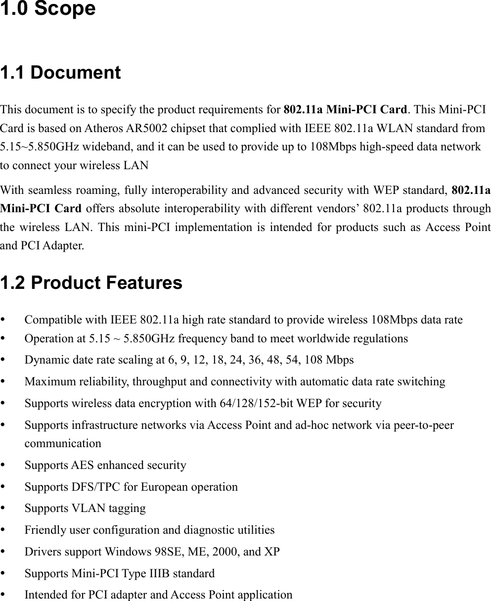 1.0 Scope 1.1 Document This document is to specify the product requirements for 802.11a Mini-PCI Card. This Mini-PCI Card is based on Atheros AR5002 chipset that complied with IEEE 802.11a WLAN standard from 5.15~5.850GHz wideband, and it can be used to provide up to 108Mbps high-speed data network to connect your wireless LAN With seamless roaming, fully interoperability and advanced security with WEP standard, 802.11a Mini-PCI Card offers absolute interoperability with different vendors’ 802.11a products through the wireless LAN. This mini-PCI implementation is intended for products such as Access Point and PCI Adapter. 1.2 Product Features   Compatible with IEEE 802.11a high rate standard to provide wireless 108Mbps data rate   Operation at 5.15 ~ 5.850GHz frequency band to meet worldwide regulations   Dynamic date rate scaling at 6, 9, 12, 18, 24, 36, 48, 54, 108 Mbps   Maximum reliability, throughput and connectivity with automatic data rate switching   Supports wireless data encryption with 64/128/152-bit WEP for security   Supports infrastructure networks via Access Point and ad-hoc network via peer-to-peer communication   Supports AES enhanced security   Supports DFS/TPC for European operation   Supports VLAN tagging   Friendly user configuration and diagnostic utilities   Drivers support Windows 98SE, ME, 2000, and XP   Supports Mini-PCI Type IIIB standard   Intended for PCI adapter and Access Point application 