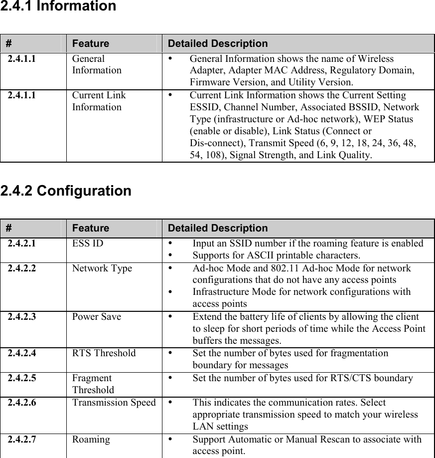 2.4.1 Information #  Feature  Detailed Description 2.4.1.1  General Information   General Information shows the name of Wireless Adapter, Adapter MAC Address, Regulatory Domain, Firmware Version, and Utility Version. 2.4.1.1  Current Link Information   Current Link Information shows the Current Setting ESSID, Channel Number, Associated BSSID, Network Type (infrastructure or Ad-hoc network), WEP Status (enable or disable), Link Status (Connect or Dis-connect), Transmit Speed (6, 9, 12, 18, 24, 36, 48, 54, 108), Signal Strength, and Link Quality. 2.4.2 Configuration #  Feature  Detailed Description 2.4.2.1  ESS ID    Input an SSID number if the roaming feature is enabled   Supports for ASCII printable characters. 2.4.2.2  Network Type    Ad-hoc Mode and 802.11 Ad-hoc Mode for network configurations that do not have any access points   Infrastructure Mode for network configurations with access points 2.4.2.3  Power Save    Extend the battery life of clients by allowing the client to sleep for short periods of time while the Access Point buffers the messages. 2.4.2.4  RTS Threshold    Set the number of bytes used for fragmentation boundary for messages 2.4.2.5  Fragment Threshold   Set the number of bytes used for RTS/CTS boundary 2.4.2.6  Transmission Speed    This indicates the communication rates. Select appropriate transmission speed to match your wireless LAN settings 2.4.2.7  Roaming    Support Automatic or Manual Rescan to associate with access point. 