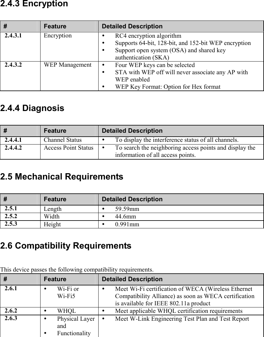 2.4.3 Encryption #  Feature  Detailed Description 2.4.3.1  Encryption    RC4 encryption algorithm   Supports 64-bit, 128-bit, and 152-bit WEP encryption   Support open system (OSA) and shared key authentication (SKA) 2.4.3.2  WEP Management    Four WEP keys can be selected   STA with WEP off will never associate any AP with WEP enabled   WEP Key Format: Option for Hex format 2.4.4 Diagnosis #  Feature  Detailed Description 2.4.4.1  Channel Status    To display the interference status of all channels. 2.4.4.2  Access Point Status    To search the neighboring access points and display the information of all access points. 2.5 Mechanical Requirements #  Feature  Detailed Description 2.5.1  Length    59.59mm 2.5.2  Width    44.6mm  2.5.3  Height    0.991mm 2.6 Compatibility Requirements This device passes the following compatibility requirements. #  Feature  Detailed Description 2.6.1    Wi-Fi or Wi-Fi5   Meet Wi-Fi certification of WECA (Wireless Ethernet Compatibility Alliance) as soon as WECA certification is available for IEEE 802.11a product 2.6.2    WHQL    Meet applicable WHQL certification requirements 2.6.3    Physical Layer and   Functionality   Meet W-Link Engineering Test Plan and Test Report 