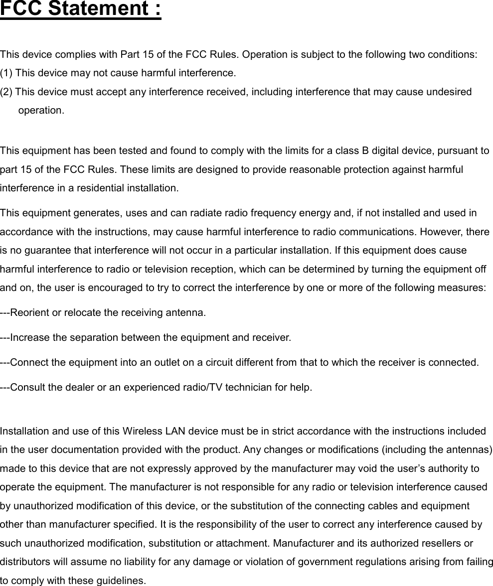 FCC Statement : This device complies with Part 15 of the FCC Rules. Operation is subject to the following two conditions: (1) This device may not cause harmful interference. (2) This device must accept any interference received, including interference that may cause undesired operation.  This equipment has been tested and found to comply with the limits for a class B digital device, pursuant to part 15 of the FCC Rules. These limits are designed to provide reasonable protection against harmful interference in a residential installation. This equipment generates, uses and can radiate radio frequency energy and, if not installed and used in accordance with the instructions, may cause harmful interference to radio communications. However, there is no guarantee that interference will not occur in a particular installation. If this equipment does cause harmful interference to radio or television reception, which can be determined by turning the equipment off and on, the user is encouraged to try to correct the interference by one or more of the following measures: ---Reorient or relocate the receiving antenna. ---Increase the separation between the equipment and receiver. ---Connect the equipment into an outlet on a circuit different from that to which the receiver is connected. ---Consult the dealer or an experienced radio/TV technician for help.  Installation and use of this Wireless LAN device must be in strict accordance with the instructions included in the user documentation provided with the product. Any changes or modifications (including the antennas) made to this device that are not expressly approved by the manufacturer may void the user’s authority to operate the equipment. The manufacturer is not responsible for any radio or television interference caused by unauthorized modification of this device, or the substitution of the connecting cables and equipment other than manufacturer specified. It is the responsibility of the user to correct any interference caused by such unauthorized modification, substitution or attachment. Manufacturer and its authorized resellers or distributors will assume no liability for any damage or violation of government regulations arising from failing to comply with these guidelines.  