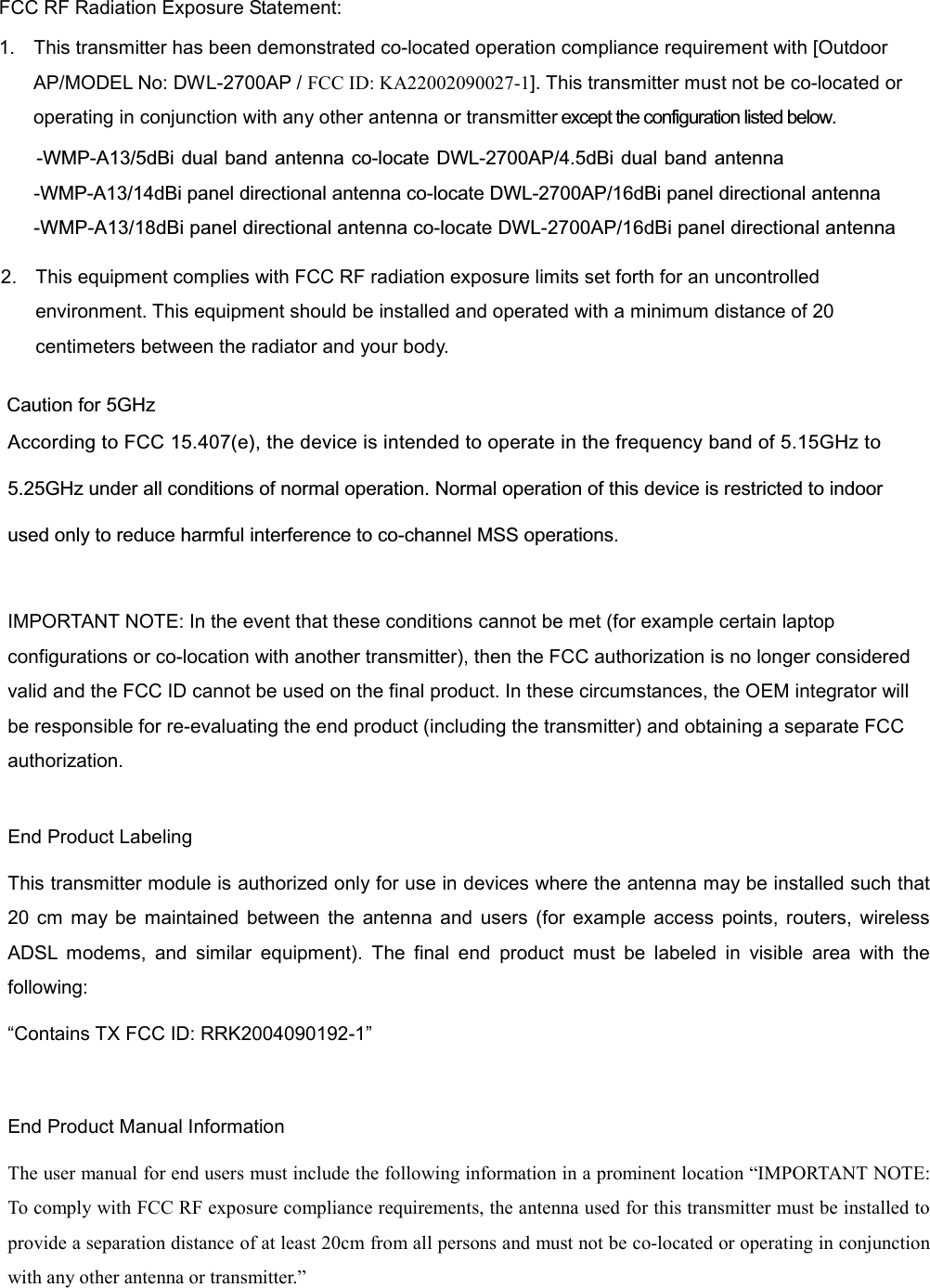 FCC RF Radiation Exposure Statement:   1.  This transmitter has been demonstrated co-located operation compliance requirement with [Outdoor AP/MODEL No: DWL-2700AP / FCC ID: KA22002090027-1]. This transmitter must not be co-located or operating in conjunction with any other antenna or transmitter except the configuration listed below.  -WMP-A13/5dBi dual band antenna co-locate DWL-2700AP/4.5dBi dual band antenna -WMP-A13/14dBi panel directional antenna co-locate DWL-2700AP/16dBi panel directional antenna  -WMP-A13/18dBi panel directional antenna co-locate DWL-2700AP/16dBi panel directional antenna  According to FCC 15.407(e), the device is intended to operate in the frequency band of 5.15GHz to 5.25GHz under all conditions of normal operation. Normal operation of this device is restricted to indoor used only to reduce harmful interference to co-channel MSS operations. IMPORTANT NOTE: In the event that these conditions cannot be met (for example certain laptop configurations or co-location with another transmitter), then the FCC authorization is no longer considered valid and the FCC ID cannot be used on the final product. In these circumstances, the OEM integrator will be responsible for re-evaluating the end product (including the transmitter) and obtaining a separate FCC authorization.  End Product Labeling This transmitter module is authorized only for use in devices where the antenna may be installed such that 20 cm may be maintained between the antenna and users (for example access points, routers, wireless ADSL modems, and similar equipment). The final end product must be labeled in visible area with the following: “Contains TX FCC ID: RRK2004090192-1”  End Product Manual Information The user manual for end users must include the following information in a prominent location “IMPORTANT NOTE: To comply with FCC RF exposure compliance requirements, the antenna used for this transmitter must be installed to provide a separation distance of at least 20cm from all persons and must not be co-located or operating in conjunction with any other antenna or transmitter.”       Caution for 5GHz      2. This equipment complies with FCC RF radiation exposure limits set forth for an uncontrolled environment. This equipment should be installed and operated with a minimum distance of 20 centimeters between the radiator and your body. 