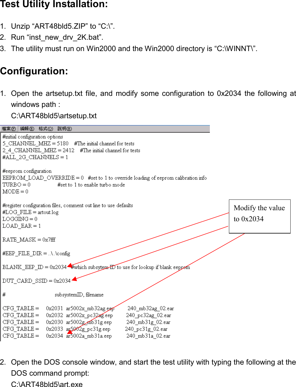 Test Utility Installation: 1.  Unzip “ART48bld5.ZIP” to “C:\”. 2. Run “inst_new_drv_2K.bat”. 3.  The utility must run on Win2000 and the Win2000 directory is “C:\WINNT\”. Configuration: 1.  Open the artsetup.txt file, and modify some configuration to 0x2034 the following at windows path : C:\ART48bld5\artsetup.txt   2.  Open the DOS console window, and start the test utility with typing the following at the DOS command prompt: C:\ART48bld5\art.exe Modify the value to 0x2034 