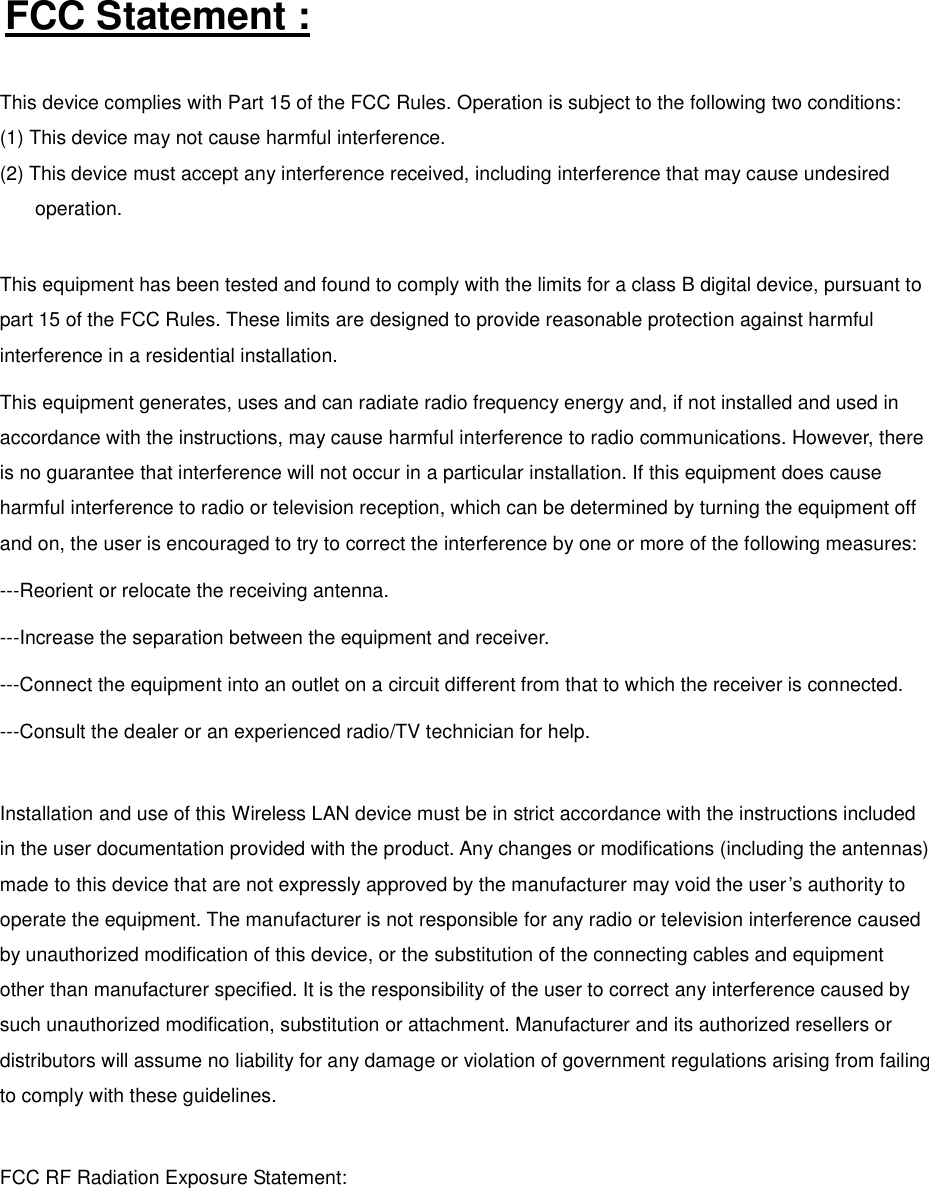 FCC Statement : This device complies with Part 15 of the FCC Rules. Operation is subject to the following two conditions: (1) This device may not cause harmful interference. (2) This device must accept any interference received, including interference that may cause undesired operation.  This equipment has been tested and found to comply with the limits for a class B digital device, pursuant to part 15 of the FCC Rules. These limits are designed to provide reasonable protection against harmful interference in a residential installation. This equipment generates, uses and can radiate radio frequency energy and, if not installed and used in accordance with the instructions, may cause harmful interference to radio communications. However, there is no guarantee that interference will not occur in a particular installation. If this equipment does cause harmful interference to radio or television reception, which can be determined by turning the equipment off and on, the user is encouraged to try to correct the interference by one or more of the following measures: ---Reorient or relocate the receiving antenna. ---Increase the separation between the equipment and receiver. ---Connect the equipment into an outlet on a circuit different from that to which the receiver is connected. ---Consult the dealer or an experienced radio/TV technician for help.  Installation and use of this Wireless LAN device must be in strict accordance with the instructions included in the user documentation provided with the product. Any changes or modifications (including the antennas) made to this device that are not expressly approved by the manufacturer may void the user’s authority to operate the equipment. The manufacturer is not responsible for any radio or television interference caused by unauthorized modification of this device, or the substitution of the connecting cables and equipment other than manufacturer specified. It is the responsibility of the user to correct any interference caused by such unauthorized modification, substitution or attachment. Manufacturer and its authorized resellers or distributors will assume no liability for any damage or violation of government regulations arising from failing to comply with these guidelines.  FCC RF Radia tion Exposure Statement:    