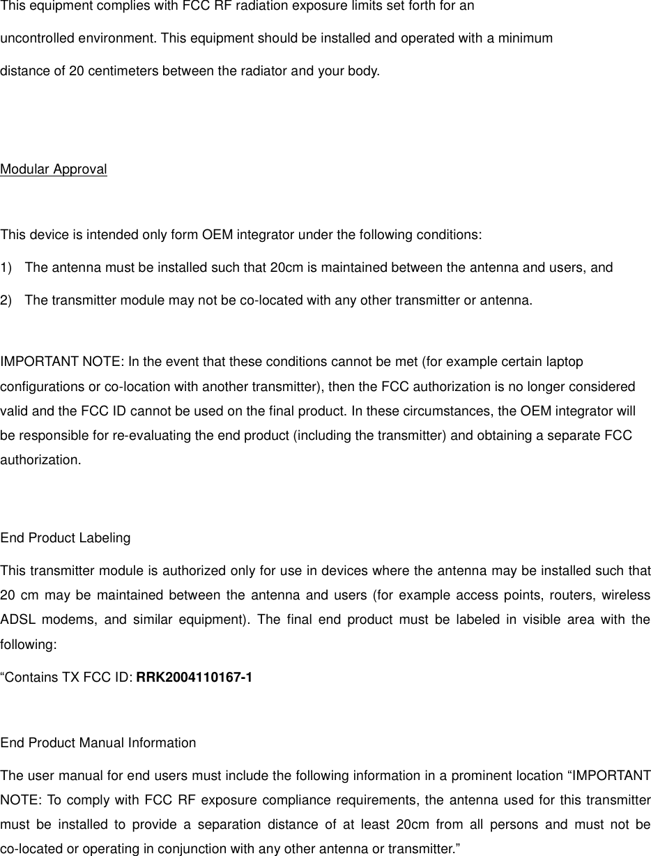  This equipment complies with FCC RF radiation exposure limits set forth for an  uncontrolled environment. This equipment should be installed and operated with a minimum distance of 20 centimeters between the radiator and your body.   Modular Approval  This device is intended only form OEM integrator under the following conditions: 1)  The antenna must be installed such that 20cm is maintained between the antenna and users, and 2)  The transmitter module may not be co-located with any other transmitter or antenna.  IMPORTANT NOTE: In the event that these conditions cannot be met (for example certain laptop configurations or co-location with another transmitter), then the FCC authorization is no longer considered valid and the FCC ID cannot be used on the final product. In these circumstances, the OEM integrator will be responsible for re-evaluating the end product (including the transmitter) and obtaining a separate FCC authorization.   End Product Labeling This transmitter module is authorized only for use in devices where the antenna may be installed such that 20 cm may be maintained between the antenna and users (for example access points, routers, wireless ADSL modems, and similar equipment). The final end product must be labeled in visible area with the following: “ Contains TX FCC ID: RRK2004110167-1  End Product Manual Information The user manual for end users must include the following information in a prominent location “IMPORTANT NOTE: To comply with FCC RF exposure compliance requirements, the antenna used for this transmitter must be installed to provide a separation distance of at least 20cm from all persons and must not be co-located or operating in conjunction with any other antenna or transmitter.” 