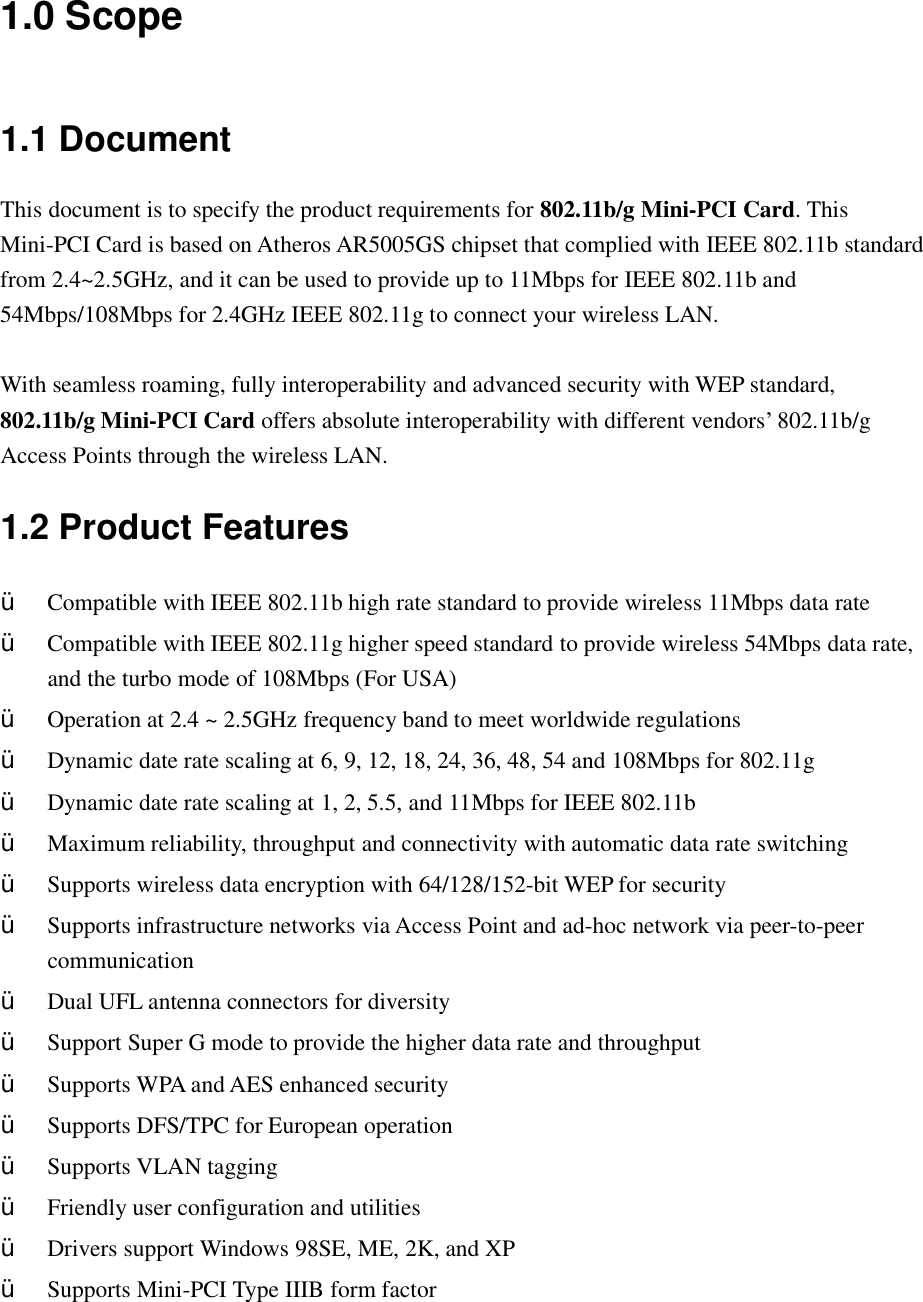 1.0 Scope 1.1 Document This document is to specify the product requirements for 802.11b/g Mini-PCI Card. This Mini-PCI Card is based on Atheros AR5005GS chipset that complied with IEEE 802.11b standard from 2.4~2.5GHz, and it can be used to provide up to 11Mbps for IEEE 802.11b and 54Mbps/108Mbps for 2.4GHz IEEE 802.11g to connect your wireless LAN.  With seamless roaming, fully interoperability and advanced security with WEP standard, 802.11b/g Mini-PCI Card offers absolute interoperability with different vendors’ 802.11b/g Access Points through the wireless LAN. 1.2 Product Features Ÿ  Compatible with IEEE 802.11b high rate standard to provide wireless 11Mbps data rate Ÿ  Compatible with IEEE 802.11g higher speed standard to provide wireless 54Mbps data rate, and the turbo mode of 108Mbps (For USA) Ÿ  Operation at 2.4 ~ 2.5GHz frequency band to meet worldwide regulations Ÿ  Dynamic date rate scaling at 6, 9, 12, 18, 24, 36, 48, 54 and 108Mbps for 802.11g Ÿ  Dynamic date rate scaling at 1, 2, 5.5, and 11Mbps for IEEE 802.11b Ÿ  Maximum reliability, throughput and connectivity with automatic data rate switching Ÿ  Supports wireless data encryption with 64/128/152-bit WEP for security Ÿ  Supports infrastructure networks via Access Point and ad-hoc network via peer-to-peer communication Ÿ  Dual UFL antenna connectors for diversity Ÿ  Support Super G mode to provide the higher data rate and throughput Ÿ  Supports WPA and AES enhanced security   Ÿ  Supports DFS/TPC for European operation Ÿ  Supports VLAN tagging Ÿ  Friendly user configuration and utilities Ÿ  Drivers support Windows 98SE, ME, 2K, and XP Ÿ  Supports Mini-PCI Type IIIB form factor 