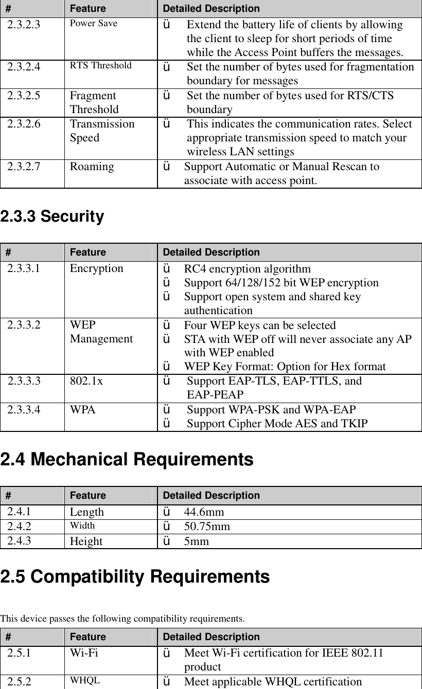 #  Feature  Detailed Description 2.3.2.3  Power Save  Ÿ  Extend the battery life of clients by allowing the client to sleep for short periods of time while the Access Point buffers the messages. 2.3.2.4  RTS Threshold  Ÿ  Set the number of bytes used for fragmentation boundary for messages 2.3.2.5  Fragment Threshold  Ÿ  Set the number of bytes used for RTS/CTS boundary 2.3.2.6  Transmission Speed  Ÿ  This indicates the communication rates. Select appropriate transmission speed to match your wireless LAN settings 2.3.2.7  Roaming  Ÿ  Support Automatic or Manual Rescan to associate with access point. 2.3.3 Security #  Feature  Detailed Description 2.3.3.1  Encryption  Ÿ  RC4 encryption algorithm Ÿ  Support 64/128/152 bit WEP encryption Ÿ  Support open system and shared key authentication   2.3.3.2  WEP Management  Ÿ  Four WEP keys can be selected Ÿ  STA with WEP off will never associate any AP with WEP enabled Ÿ  WEP Key Format: Option for Hex format 2.3.3.3  802.1x  Ÿ  Support EAP-TLS, EAP-TTLS, and EAP-PEAP 2.3.3.4  WPA  Ÿ  Support WPA-PSK and WPA-EAP Ÿ  Support Cipher Mode AES and TKIP 2.4 Mechanical Requirements #  Feature  Detailed Description 2.4.1  Length  Ÿ  44.6mm 2.4.2  Width  Ÿ  50.75mm   2.4.3  Height  Ÿ  5mm 2.5 Compatibility Requirements This device passes the following compatibility requirements. #  Feature  Detailed Description 2.5.1  Wi-Fi  Ÿ  Meet Wi-Fi certification for IEEE 802.11 product 2.5.2  WHQL  Ÿ Meet applicable WHQL certification 