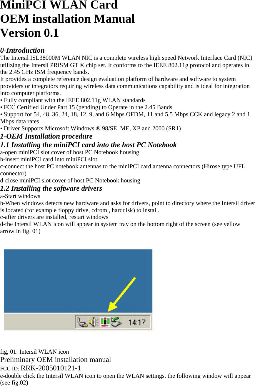 MiniPCI WLAN Card OEM installation Manual Version 0.1  0-Introduction The Intersil ISL38000M WLAN NIC is a complete wireless high speed Network Interface Card (NIC) utilizing the Intersil PRISM GT ® chip set. It conforms to the IEEE 802.11g protocol and operates in the 2.45 GHz ISM frequency bands. It provides a complete reference design evaluation platform of hardware and software to system providers or integrators requiring wireless data communications capability and is ideal for integration into computer platforms. • Fully compliant with the IEEE 802.11g WLAN standards • FCC Certified Under Part 15 (pending) to Operate in the 2.45 Bands • Support for 54, 48, 36, 24, 18, 12, 9, and 6 Mbps OFDM, 11 and 5.5 Mbps CCK and legacy 2 and 1 Mbps data rates • Driver Supports Microsoft Windows ® 98/SE, ME, XP and 2000 (SR1) 1-OEM Installation procedure 1.1 Installing the miniPCI card into the host PC Notebook a-open miniPCI slot cover of host PC Notebook housing b-insert miniPCI card into miniPCI slot c-connect the host PC notebook antennas to the miniPCI card antenna connectors (Hirose type UFL connector) d-close miniPCI slot cover of host PC Notebook housing 1.2 Installing the software drivers a-Start windows b-When windows detects new hardware and asks for drivers, point to directory where the Intersil driver is located (for example floppy drive, cdrom , harddisk) to install. c-after drivers are installed, restart windows d-the Intersil WLAN icon will appear in system tray on the bottom right of the screen (see yellow arrow in fig. 01)     fig, 01: Intersil WLAN icon Preliminary OEM installation manual FCC ID: RRK-2005010121-1 e-double click the Intersil WLAN icon to open the WLAN settings, the following window will appear (see fig.02) 