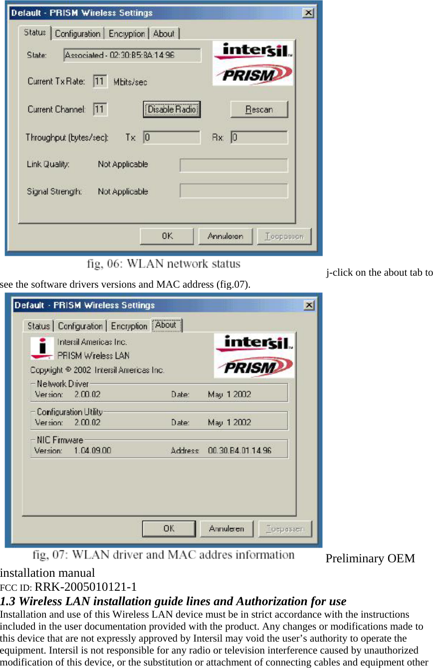 j-click on the about tab to see the software drivers versions and MAC address (fig.07). Preliminary OEM installation manual FCC ID: RRK-2005010121-1 1.3 Wireless LAN installation guide lines and Authorization for use Installation and use of this Wireless LAN device must be in strict accordance with the instructions included in the user documentation provided with the product. Any changes or modifications made to this device that are not expressly approved by Intersil may void the user’s authority to operate the equipment. Intersil is not responsible for any radio or television interference caused by unauthorized modification of this device, or the substitution or attachment of connecting cables and equipment other 