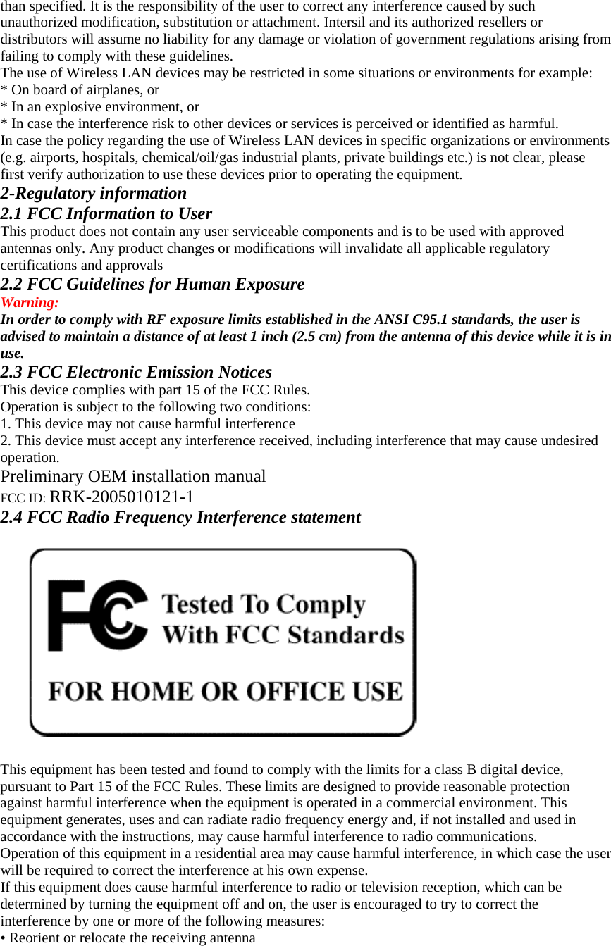 than specified. It is the responsibility of the user to correct any interference caused by such unauthorized modification, substitution or attachment. Intersil and its authorized resellers or distributors will assume no liability for any damage or violation of government regulations arising from failing to comply with these guidelines. The use of Wireless LAN devices may be restricted in some situations or environments for example: * On board of airplanes, or * In an explosive environment, or * In case the interference risk to other devices or services is perceived or identified as harmful. In case the policy regarding the use of Wireless LAN devices in specific organizations or environments (e.g. airports, hospitals, chemical/oil/gas industrial plants, private buildings etc.) is not clear, please first verify authorization to use these devices prior to operating the equipment. 2-Regulatory information 2.1 FCC Information to User This product does not contain any user serviceable components and is to be used with approved antennas only. Any product changes or modifications will invalidate all applicable regulatory certifications and approvals 2.2 FCC Guidelines for Human Exposure Warning: In order to comply with RF exposure limits established in the ANSI C95.1 standards, the user is advised to maintain a distance of at least 1 inch (2.5 cm) from the antenna of this device while it is in use. 2.3 FCC Electronic Emission Notices This device complies with part 15 of the FCC Rules. Operation is subject to the following two conditions: 1. This device may not cause harmful interference 2. This device must accept any interference received, including interference that may cause undesired operation. Preliminary OEM installation manual FCC ID: RRK-2005010121-1 2.4 FCC Radio Frequency Interference statement    This equipment has been tested and found to comply with the limits for a class B digital device, pursuant to Part 15 of the FCC Rules. These limits are designed to provide reasonable protection against harmful interference when the equipment is operated in a commercial environment. This equipment generates, uses and can radiate radio frequency energy and, if not installed and used in accordance with the instructions, may cause harmful interference to radio communications. Operation of this equipment in a residential area may cause harmful interference, in which case the user will be required to correct the interference at his own expense. If this equipment does cause harmful interference to radio or television reception, which can be determined by turning the equipment off and on, the user is encouraged to try to correct the interference by one or more of the following measures: • Reorient or relocate the receiving antenna 