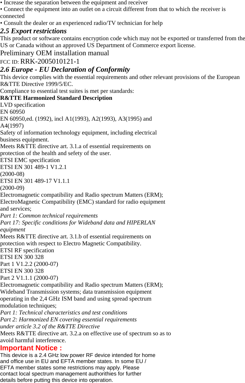 • Increase the separation between the equipment and receiver • Connect the equipment into an outlet on a circuit different from that to which the receiver is connected • Consult the dealer or an experienced radio/TV technician for help 2.5 Export restrictions This product or software contains encryption code which may not be exported or transferred from the US or Canada without an approved US Department of Commerce export license. Preliminary OEM installation manual FCC ID: RRK-2005010121-1 2.6 Europe - EU Declaration of Conformity This device complies with the essential requirements and other relevant provisions of the European R&amp;TTE Directive 1999/5/EC. Compliance to essential test suites is met per standards: R&amp;TTE Harmonized Standard Description LVD specification EN 60950 EN 60950,ed. (1992), incl A1(1993), A2(1993), A3(1995) and A4(1997) Safety of information technology equipment, including electrical business equipment. Meets R&amp;TTE directive art. 3.1.a of essential requirements on protection of the health and sefety of the user. ETSI EMC specification ETSI EN 301 489-1 V1.2.1 (2000-08) ETSI EN 301 489-17 V1.1.1 (2000-09) Electromagnetic compatibility and Radio spectrum Matters (ERM); ElectroMagnetic Compatibility (EMC) standard for radio equipment and services; Part 1: Common technical requirements Part 17: Specific conditions for Wideband data and HIPERLAN equipment Meets R&amp;TTE directive art. 3.1.b of essential requirements on protection with respect to Electro Magnetic Compatibility. ETSI RF specification ETSI EN 300 328 Part 1 V1.2.2 (2000-07) ETSI EN 300 328 Part 2 V1.1.1 (2000-07) Electromagnetic compatibility and Radio spectrum Matters (ERM); Wideband Transmission systems; data transmission equipment operating in the 2,4 GHz ISM band and using spread spectrum modulation techniques; Part 1: Technical characteristics and test conditions Part 2: Harmonized EN covering essential requirements under article 3.2 of the R&amp;TTE Directive Meets R&amp;TTE directive art. 3.2.a on effective use of spectrum so as to avoid harmful interference. Important Notice : This device is a 2.4 GHz low power RF device intended for home and office use in EU and EFTA member states. In some EU / EFTA member states some restrictions may apply. Please contact local spectrum management authorithies for further details before putting this device into operation. 