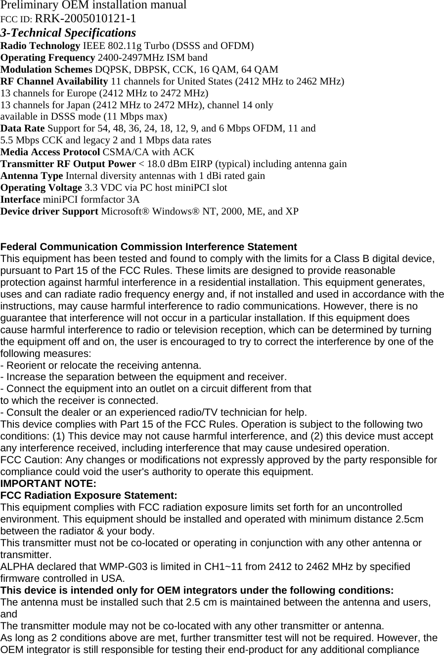 Preliminary OEM installation manual FCC ID: RRK-2005010121-1 3-Technical Specifications Radio Technology IEEE 802.11g Turbo (DSSS and OFDM) Operating Frequency 2400-2497MHz ISM band Modulation Schemes DQPSK, DBPSK, CCK, 16 QAM, 64 QAM RF Channel Availability 11 channels for United States (2412 MHz to 2462 MHz) 13 channels for Europe (2412 MHz to 2472 MHz) 13 channels for Japan (2412 MHz to 2472 MHz), channel 14 only available in DSSS mode (11 Mbps max) Data Rate Support for 54, 48, 36, 24, 18, 12, 9, and 6 Mbps OFDM, 11 and 5.5 Mbps CCK and legacy 2 and 1 Mbps data rates Media Access Protocol CSMA/CA with ACK Transmitter RF Output Power &lt; 18.0 dBm EIRP (typical) including antenna gain Antenna Type Internal diversity antennas with 1 dBi rated gain Operating Voltage 3.3 VDC via PC host miniPCI slot Interface miniPCI formfactor 3A Device driver Support Microsoft® Windows® NT, 2000, ME, and XP   Federal Communication Commission Interference Statement This equipment has been tested and found to comply with the limits for a Class B digital device, pursuant to Part 15 of the FCC Rules. These limits are designed to provide reasonable protection against harmful interference in a residential installation. This equipment generates, uses and can radiate radio frequency energy and, if not installed and used in accordance with the instructions, may cause harmful interference to radio communications. However, there is no guarantee that interference will not occur in a particular installation. If this equipment does cause harmful interference to radio or television reception, which can be determined by turning the equipment off and on, the user is encouraged to try to correct the interference by one of the following measures: - Reorient or relocate the receiving antenna. - Increase the separation between the equipment and receiver. - Connect the equipment into an outlet on a circuit different from that to which the receiver is connected. - Consult the dealer or an experienced radio/TV technician for help. This device complies with Part 15 of the FCC Rules. Operation is subject to the following two conditions: (1) This device may not cause harmful interference, and (2) this device must accept any interference received, including interference that may cause undesired operation. FCC Caution: Any changes or modifications not expressly approved by the party responsible for compliance could void the user&apos;s authority to operate this equipment. IMPORTANT NOTE: FCC Radiation Exposure Statement: This equipment complies with FCC radiation exposure limits set forth for an uncontrolled environment. This equipment should be installed and operated with minimum distance 2.5cm between the radiator &amp; your body. This transmitter must not be co-located or operating in conjunction with any other antenna or transmitter. ALPHA declared that WMP-G03 is limited in CH1~11 from 2412 to 2462 MHz by specified firmware controlled in USA. This device is intended only for OEM integrators under the following conditions: The antenna must be installed such that 2.5 cm is maintained between the antenna and users, and The transmitter module may not be co-located with any other transmitter or antenna. As long as 2 conditions above are met, further transmitter test will not be required. However, the OEM integrator is still responsible for testing their end-product for any additional compliance 