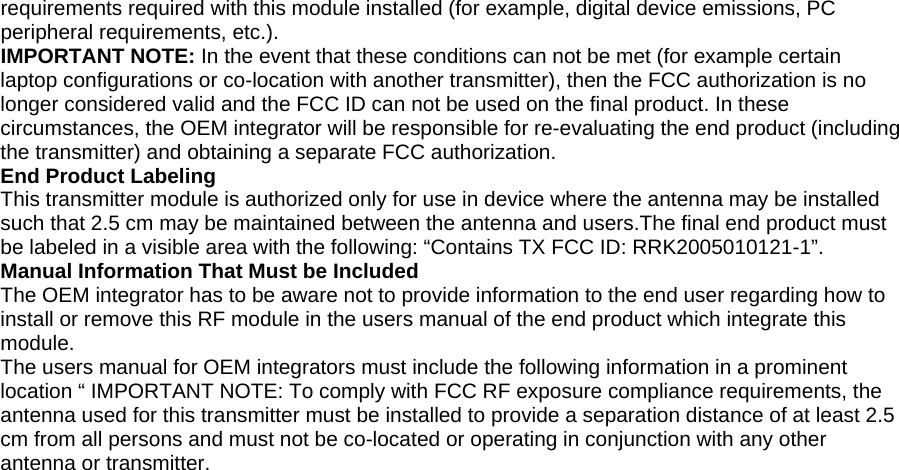 requirements required with this module installed (for example, digital device emissions, PC peripheral requirements, etc.). IMPORTANT NOTE: In the event that these conditions can not be met (for example certain laptop configurations or co-location with another transmitter), then the FCC authorization is no longer considered valid and the FCC ID can not be used on the final product. In these circumstances, the OEM integrator will be responsible for re-evaluating the end product (including the transmitter) and obtaining a separate FCC authorization. End Product Labeling This transmitter module is authorized only for use in device where the antenna may be installed such that 2.5 cm may be maintained between the antenna and users.The final end product must be labeled in a visible area with the following: “Contains TX FCC ID: RRK2005010121-1”. Manual Information That Must be Included The OEM integrator has to be aware not to provide information to the end user regarding how to install or remove this RF module in the users manual of the end product which integrate this module. The users manual for OEM integrators must include the following information in a prominent location “ IMPORTANT NOTE: To comply with FCC RF exposure compliance requirements, the antenna used for this transmitter must be installed to provide a separation distance of at least 2.5 cm from all persons and must not be co-located or operating in conjunction with any other antenna or transmitter.  